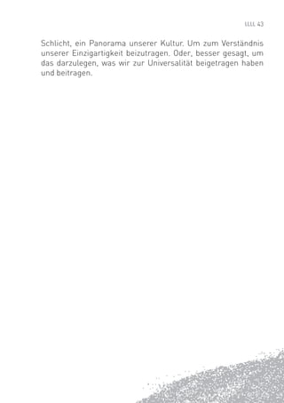 43


Schlicht, ein Panorama unserer Kultur. Um zum Verständnis
unserer Einzigartigkeit beizutragen. Oder, besser gesagt, um
das darzulegen, was wir zur Universalität beigetragen haben
und beitragen.
 