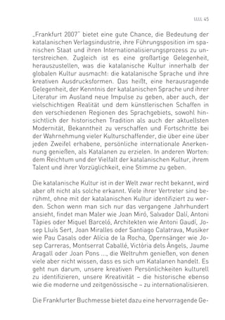 45


„Frankfurt 2007“ bietet eine gute Chance, die Bedeutung der
katalanischen Verlagsindustrie, ihre Führungsposition im spa-
nischen Staat und ihren Internationalisierungsprozess zu un-
terstreichen. Zugleich ist es eine großartige Gelegenheit,
herauszustellen, was die katalanische Kultur innerhalb der
globalen Kultur ausmacht: die katalanische Sprache und ihre
kreativen Ausdrucksformen. Das heißt, eine herausragende
Gelegenheit, der Kenntnis der katalanischen Sprache und ihrer
Literatur im Ausland neue Impulse zu geben, aber auch, der
vielschichtigen Realität und dem künstlerischen Schaffen in
den verschiedenen Regionen des Sprachgebiets, sowohl hin-
sichtlich der historischen Tradition als auch der aktuellsten
Modernität, Bekanntheit zu verschaffen und Fortschritte bei
der Wahrnehmung vieler Kulturschaffender, die über eine über
jeden Zweifel erhabene, persönliche internationale Anerken-
nung genießen, als Katalanen zu erzielen. In anderen Worten:
dem Reichtum und der Vielfalt der katalanischen Kultur, ihrem
Talent und ihrer Vorzüglichkeit, eine Stimme zu geben.

Die katalanische Kultur ist in der Welt zwar recht bekannt, wird
aber oft nicht als solche erkannt. Viele ihrer Vertreter sind be-
rühmt, ohne mit der katalanischen Kultur identiﬁziert zu wer-
den. Schon wenn man sich nur das vergangene Jahrhundert
ansieht, ﬁndet man Maler wie Joan Miró, Salvador Dalí, Antoni
Tàpies oder Miquel Barceló, Architekten wie Antoni Gaudí, Jo-
sep Lluís Sert, Joan Miralles oder Santiago Calatrava, Musiker
wie Pau Casals oder Alícia de la Rocha, Opernsänger wie Jo-
sep Carreras, Montserrat Caballé, Victòria dels Àngels, Jaume
Aragall oder Joan Pons ..., die Weltruhm genießen, von denen
viele aber nicht wissen, dass es sich um Katalanen handelt. Es
geht nun darum, unsere kreativen Persönlichkeiten kulturell
zu identiﬁzieren, unsere Kreativität – die historische ebenso
wie die moderne und zeitgenössische – zu internationalisieren.

Die Frankfurter Buchmesse bietet dazu eine hervorragende Ge-
 