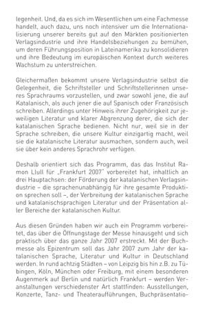 legenheit. Und, da es sich im Wesentlichen um eine Fachmesse
handelt, auch dazu, uns noch intensiver um die Internationa-
lisierung unserer bereits gut auf den Märkten positionierten
Verlagsindustrie und ihre Handelsbeziehungen zu bemühen,
um deren Führungsposition in Lateinamerika zu konsolidieren
und ihre Bedeutung im europäischen Kontext durch weiteres
Wachstum zu unterstreichen.

Gleichermaßen bekommt unsere Verlagsindustrie selbst die
Gelegenheit, die Schriftsteller und Schriftstellerinnen unse-
res Sprachraums vorzustellen, und zwar sowohl jene, die auf
Katalanisch, als auch jener die auf Spanisch oder Französisch
schreiben. Allerdings unter Hinweis ihrer Zugehörigkeit zur je-
weiligen Literatur und klarer Abgrenzung derer, die sich der
katalanischen Sprache bedienen. Nicht nur, weil sie in der
Sprache schreiben, die unsere Kultur einzigartig macht, weil
sie die katalanische Literatur ausmachen, sondern auch, weil
sie über kein anderes Sprachrohr verfügen.

Deshalb orientiert sich das Programm, das das Institut Ra-
mon Llull für „Frankfurt 2007“ vorbereitet hat, inhaltlich an
drei Hauptachsen: der Förderung der katalanischen Verlagsin-
dustrie – die sprachenunabhängig für ihre gesamte Produkti-
on sprechen soll –, der Verbreitung der katalanischen Sprache
und katalanischsprachigen Literatur und der Präsentation al-
ler Bereiche der katalanischen Kultur.

Aus diesen Gründen haben wir auch ein Programm vorberei-
tet, das über die Öffnungstage der Messe hinausgeht und sich
praktisch über das ganze Jahr 2007 erstreckt. Mit der Buch-
messe als Epizentrum soll das Jahr 2007 zum Jahr der ka-
talanischen Sprache, Literatur und Kultur in Deutschland
werden. In rund achtzig Städten – von Leipzig bis hin z.B. zu Tü-
bingen, Köln, München oder Freiburg, mit einem besonderen
Augenmerk auf Berlin und natürlich Frankfurt – werden Ver-
anstaltungen verschiedenster Art stattﬁnden: Ausstellungen,
Konzerte, Tanz- und Theateraufführungen, Buchpräsentatio-
 