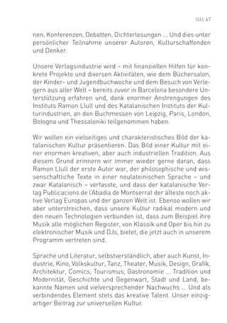 47


nen, Konferenzen, Debatten, Dichterlesungen ... Und dies unter
persönlicher Teilnahme unserer Autoren, Kulturschaffenden
und Denker.

Unsere Verlagsindustrie wird – mit ﬁnanziellen Hilfen für kon-
krete Projekte und diversen Aktivitäten, wie dem Büchersalon,
der Kinder- und Jugendbuchwoche und dem Besuch von Verle-
gern aus aller Welt – bereits zuvor in Barcelona besondere Un-
terstützung erfahren und, dank enormer Anstrengungen des
Instituts Ramon Llull und des Katalanischen Instituts der Kul-
turindustrien, an den Buchmessen von Leipzig, Paris, London,
Bologna und Thessaloniki teilgenommen haben.

Wir wollen ein vielseitiges und charakteristisches Bild der ka-
talanischen Kultur präsentieren. Das Bild einer Kultur mit ei-
ner enormen kreativen, aber auch industriellen Tradition. Aus
diesem Grund erinnern wir immer wieder gerne daran, dass
Ramon Llull der erste Autor war, der philosophische und wis-
senschaftliche Texte in einer neulateinischen Sprache – und
zwar Katalanisch – verfasste, und dass der katalanische Ver-
lag Publicacions de l’Abadia de Montserrat der älteste noch ak-
tive Verlag Europas und der ganzen Welt ist. Ebenso wollen wir
aber unterstreichen, dass unsere Kultur radikal modern und
den neuen Technologien verbunden ist, dass zum Beispiel ihre
Musik alle möglichen Register, von Klassik und Oper bis hin zu
elektronischer Musik und DJs, bietet, die jetzt auch in unserem
Programm vertreten sind.

Sprache und Literatur, selbstverständlich, aber auch Kunst, In-
dustrie, Kino, Volkskultur, Tanz, Theater, Musik, Design, Graﬁk,
Architektur, Comics, Tourismus, Gastronomie ... Tradition und
Modernität, Geschichte und Gegenwart, Stadt und Land, be-
kannte Namen und vielversprechender Nachwuchs ... Und als
verbindendes Element stets das kreative Talent. Unser einzig-
artiger Beitrag zur universellen Kultur.
 