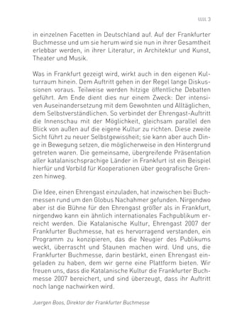 3


in einzelnen Facetten in Deutschland auf. Auf der Frankfurter
Buchmesse und um sie herum wird sie nun in ihrer Gesamtheit
erlebbar werden, in ihrer Literatur, in Architektur und Kunst,
Theater und Musik.

Was in Frankfurt gezeigt wird, wirkt auch in den eigenen Kul-
turraum hinein. Dem Auftritt gehen in der Regel lange Diskus-
sionen voraus. Teilweise werden hitzige öffentliche Debatten
geführt. Am Ende dient dies nur einem Zweck: Der intensi-
ven Auseinandersetzung mit dem Gewohnten und Alltäglichen,
dem Selbstverständlichen. So verbindet der Ehrengast-Auftritt
die Innenschau mit der Möglichkeit, gleichsam parallel den
Blick von außen auf die eigene Kultur zu richten. Diese zweite
Sicht führt zu neuer Selbstgewissheit; sie kann aber auch Din-
ge in Bewegung setzen, die möglicherweise in den Hintergrund
getreten waren. Die gemeinsame, übergreifende Präsentation
aller katalanischsprachige Länder in Frankfurt ist ein Beispiel
hierfür und Vorbild für Kooperationen über geograﬁsche Gren-
zen hinweg.

Die Idee, einen Ehrengast einzuladen, hat inzwischen bei Buch-
messen rund um den Globus Nachahmer gefunden. Nirgendwo
aber ist die Bühne für den Ehrengast größer als in Frankfurt,
nirgendwo kann ein ähnlich internationales Fachpublikum er-
reicht werden. Die Katalanische Kultur, Ehrengast 2007 der
Frankfurter Buchmesse, hat es hervorragend verstanden, ein
Programm zu konzipieren, das die Neugier des Publikums
weckt, überrascht und Staunen machen wird. Und uns, die
Frankfurter Buchmesse, darin bestärkt, einen Ehrengast ein-
geladen zu haben, dem wir gerne eine Plattform bieten. Wir
freuen uns, dass die Katalanische Kultur die Frankfurter Buch-
messe 2007 bereichert, und sind überzeugt, dass ihr Auftritt
noch lange nachwirken wird.

Juergen Boos, Direktor der Frankfurter Buchmesse
 