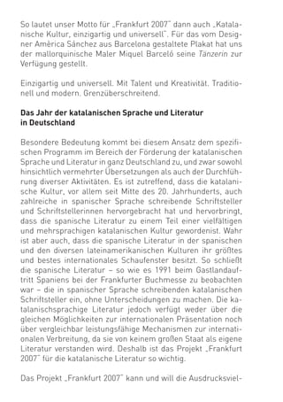 So lautet unser Motto für „Frankfurt 2007“ dann auch „Katala-
nische Kultur, einzigartig und universell“. Für das vom Desig-
ner Amèrica Sánchez aus Barcelona gestaltete Plakat hat uns
der mallorquinische Maler Miquel Barceló seine Tänzerin zur
Verfügung gestellt.

Einzigartig und universell. Mit Talent und Kreativität. Traditio-
nell und modern. Grenzüberschreitend.

Das Jahr der katalanischen Sprache und Literatur
in Deutschland

Besondere Bedeutung kommt bei diesem Ansatz dem speziﬁ-
schen Programm im Bereich der Förderung der katalanischen
Sprache und Literatur in ganz Deutschland zu, und zwar sowohl
hinsichtlich vermehrter Übersetzungen als auch der Durchfüh-
rung diverser Aktivitäten. Es ist zutreffend, dass die katalani-
sche Kultur, vor allem seit Mitte des 20. Jahrhunderts, auch
zahlreiche in spanischer Sprache schreibende Schriftsteller
und Schriftstellerinnen hervorgebracht hat und hervorbringt,
dass die spanische Literatur zu einem Teil einer vielfältigen
und mehrsprachigen katalanischen Kultur gewordenist. Wahr
ist aber auch, dass die spanische Literatur in der spanischen
und den diversen lateinamerikanischen Kulturen ihr größtes
und bestes internationales Schaufenster besitzt. So schließt
die spanische Literatur – so wie es 1991 beim Gastlandauf-
tritt Spaniens bei der Frankfurter Buchmesse zu beobachten
war – die in spanischer Sprache schreibenden katalanischen
Schriftsteller ein, ohne Unterscheidungen zu machen. Die ka-
talanischsprachige Literatur jedoch verfügt weder über die
gleichen Möglichkeiten zur internationalen Präsentation noch
über vergleichbar leistungsfähige Mechanismen zur internati-
onalen Verbreitung, da sie von keinem großen Staat als eigene
Literatur verstanden wird. Deshalb ist das Projekt „Frankfurt
2007“ für die katalanische Literatur so wichtig.

Das Projekt „Frankfurt 2007“ kann und will die Ausdrucksviel-
 