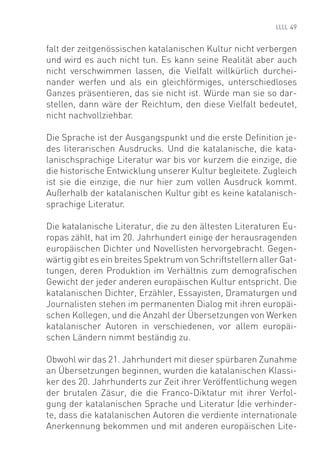 49


falt der zeitgenössischen katalanischen Kultur nicht verbergen
und wird es auch nicht tun. Es kann seine Realität aber auch
nicht verschwimmen lassen, die Vielfalt willkürlich durchei-
nander werfen und als ein gleichförmiges, unterschiedloses
Ganzes präsentieren, das sie nicht ist. Würde man sie so dar-
stellen, dann wäre der Reichtum, den diese Vielfalt bedeutet,
nicht nachvollziehbar.

Die Sprache ist der Ausgangspunkt und die erste Deﬁnition je-
des literarischen Ausdrucks. Und die katalanische, die kata-
lanischsprachige Literatur war bis vor kurzem die einzige, die
die historische Entwicklung unserer Kultur begleitete. Zugleich
ist sie die einzige, die nur hier zum vollen Ausdruck kommt.
Außerhalb der katalanischen Kultur gibt es keine katalanisch-
sprachige Literatur.

Die katalanische Literatur, die zu den ältesten Literaturen Eu-
ropas zählt, hat im 20. Jahrhundert einige der herausragenden
europäischen Dichter und Novellisten hervorgebracht. Gegen-
wärtig gibt es ein breites Spektrum von Schriftstellern aller Gat-
tungen, deren Produktion im Verhältnis zum demograﬁschen
Gewicht der jeder anderen europäischen Kultur entspricht. Die
katalanischen Dichter, Erzähler, Essayisten, Dramaturgen und
Journalisten stehen im permanenten Dialog mit ihren europäi-
schen Kollegen, und die Anzahl der Übersetzungen von Werken
katalanischer Autoren in verschiedenen, vor allem europäi-
schen Ländern nimmt beständig zu.

Obwohl wir das 21. Jahrhundert mit dieser spürbaren Zunahme
an Übersetzungen beginnen, wurden die katalanischen Klassi-
ker des 20. Jahrhunderts zur Zeit ihrer Veröffentlichung wegen
der brutalen Zäsur, die die Franco-Diktatur mit ihrer Verfol-
gung der katalanischen Sprache und Literatur (die verhinder-
te, dass die katalanischen Autoren die verdiente internationale
Anerkennung bekommen und mit anderen europäischen Lite-
 