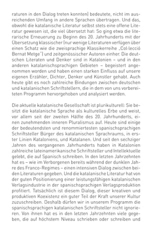 raturen in den Dialog treten konnten) bedeutete, nicht im aus-
reichenden Umfang in andere Sprachen übertragen. Und das,
obwohl die katalanische Literatur selbst stets eine offene Lite-
ratur gewesen ist, die viel übersetzt hat: So ging etwa die lite-
rarische Erneuerung zu Beginn des 20. Jahrhunderts mit der
Übersetzung klassischer (nur wenige Literaturen verfügen über
einen Schatz wie die zweisprachige Klassikerreihe „Col·lecció
Bernat Metge“) und zeitgenössischer Autoren einher. Die deut-
schen Literaten und Denker sind in Katalonien – und in den
anderen katalanischsprachigen Gebieten – begeistert ange-
nommen worden und haben einen starken Einﬂuss auf unsere
eigenen Erzähler, Dichter, Denker und Künstler gehabt. Auch
heute gibt es noch zahlreiche Bindungen zwischen deutschen
und katalanischen Schriftstellern, die in dem von uns vorberei-
teten Programm hervorgehoben und analysiert werden.

Die aktuelle katalanische Gesellschaft ist plurikulturell: Sie be-
sitzt die katalanische Sprache als kulturelles Erbe und weist,
vor allem seit der zweiten Hälfte des 20. Jahrhunderts, ei-
nen zunehmenden inneren Pluralismus auf. Heute sind einige
der bedeutendsten und renommiertesten spanischsprachigen
Schriftsteller Bürger des katalanischen Sprachraums, in ers-
ter Linien Kataloniens, und Katalanen. Und seit den sechziger
Jahren des vergangenen Jahrhunderts haben in Katalonien
zahlreiche lateinamerikanische Schriftsteller und Intellektuelle
gelebt, die auf Spanisch schreiben. In den letzten Jahrzehnten
hat es – wie im Verborgenen bereits während der dunklen Jah-
re des Franco-Regimes – einen intensiven Dialog zwischen bei-
den Literaturen gegeben. Und die katalanische Literatur hat von
der guten Positionierung einer leistungsfähigen katalanischen
Verlagsindustrie in der spanischsprachigen Verlagsproduktion
proﬁtiert. Tatsächlich ist diesem Dialog, dieser kreativen und
produktiven Koexistenz ein guter Teil der Kraft unserer Kultur
zuzuschreiben. Deshalb dürfen wir in unserem Programm die
spanischsprachigen katalanischen Schriftsteller nicht ignorie-
ren. Von ihnen hat es in den letzten Jahrzehnten viele gege-
ben, die auf höchstem Niveau schrieben oder schreiben und
 