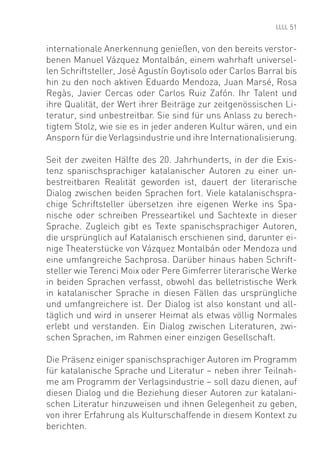 51


internationale Anerkennung genießen, von den bereits verstor-
benen Manuel Vázquez Montalbán, einem wahrhaft universel-
len Schriftsteller, José Agustín Goytisolo oder Carlos Barral bis
hin zu den noch aktiven Eduardo Mendoza, Juan Marsé, Rosa
Regàs, Javier Cercas oder Carlos Ruiz Zafón. Ihr Talent und
ihre Qualität, der Wert ihrer Beiträge zur zeitgenössischen Li-
teratur, sind unbestreitbar. Sie sind für uns Anlass zu berech-
tigtem Stolz, wie sie es in jeder anderen Kultur wären, und ein
Ansporn für die Verlagsindustrie und ihre Internationalisierung.

Seit der zweiten Hälfte des 20. Jahrhunderts, in der die Exis-
tenz spanischsprachiger katalanischer Autoren zu einer un-
bestreitbaren Realität geworden ist, dauert der literarische
Dialog zwischen beiden Sprachen fort. Viele katalanischspra-
chige Schriftsteller übersetzen ihre eigenen Werke ins Spa-
nische oder schreiben Presseartikel und Sachtexte in dieser
Sprache. Zugleich gibt es Texte spanischsprachiger Autoren,
die ursprünglich auf Katalanisch erschienen sind, darunter ei-
nige Theaterstücke von Vázquez Montalbán oder Mendoza und
eine umfangreiche Sachprosa. Darüber hinaus haben Schrift-
steller wie Terenci Moix oder Pere Gimferrer literarische Werke
in beiden Sprachen verfasst, obwohl das belletristische Werk
in katalanischer Sprache in diesen Fällen das ursprüngliche
und umfangreichere ist. Der Dialog ist also konstant und all-
täglich und wird in unserer Heimat als etwas völlig Normales
erlebt und verstanden. Ein Dialog zwischen Literaturen, zwi-
schen Sprachen, im Rahmen einer einzigen Gesellschaft.

Die Präsenz einiger spanischsprachiger Autoren im Programm
für katalanische Sprache und Literatur – neben ihrer Teilnah-
me am Programm der Verlagsindustrie – soll dazu dienen, auf
diesen Dialog und die Beziehung dieser Autoren zur katalani-
schen Literatur hinzuweisen und ihnen Gelegenheit zu geben,
von ihrer Erfahrung als Kulturschaffende in diesem Kontext zu
berichten.
 