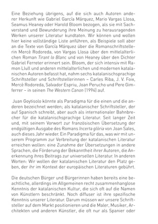 Eine Beziehung übrigens, auf die sich auch Autoren ande-
rer Herkunft wie Gabriel García Márquez, Mario Vargas Llosa,
Seamus Heaney oder Harold Bloom bezogen, als sie mit Sach-
verstand und Bewunderung ihre Meinung zu herausragenden
Werken unserer Literatur kundtaten. Wir können und wollen
hier keine vollständige Liste anführen, als Beispiele soll aber
an die Texte von García Márquez über die Romanschriftstelle-
rin Mercè Rodoreda, von Vargas Llosa über den mittelalterli-
chen Roman Tirant lo Blanc und von Heaney über den Dichter
Gabriel Ferreter erinnert sein. Bloom, der sich intensiv mit Ra-
mon Llull und anderen mittelalterlichen und modernen katala-
nischen Autoren befasst hat, nahm sechs katalanischsprachige
Schriftsteller und Schriftstellerinnen – Carles Riba, J. V. Foix,
Mercè Rodoreda, Salvador Espriu, Joan Perucho und Pere Gim-
ferrer – in seinen The Western Canon (1994) auf.

Juan Goytisolo könnte als Paradigma für die einen und die an-
deren bezeichnet werden; als katalanischer Schriftsteller, der
auf Spanisch schreibt, aber auch als internationaler Bahnbre-
cher für die katalanischsprachige Literatur. Seit langer Zeit
und, mit seinem Vorwort zur französischen Übersetzung der
endgültigen Ausgabe des Romans Incerta glòria von Joan Sales,
auch dieses Jahr wieder. Ein Paradigma für das, was wir mit un-
serem Programm zur Verbreitung der katalanischen Literatur
erreichen wollen: eine Zunahme der Übersetzungen in andere
Sprachen, die Förderung der Bekanntheit ihrer Autoren, die An-
erkennung ihres Beitrags zur universellen Literatur. In anderen
Worten: Wir wollen der katalanischen Literatur den Platz ge-
ben, der ihr im Kontext der europäischen Literaturen gebührt.

Die deutschen Bürger und Bürgerinnen haben bereits eine be-
achtliche, allerdings im Allgemeinen recht zusammenhanglose
Kenntnis der katalanischen Kultur, die sich oft auf die Namen
von Künstlern beschränkt. Noch diffuser ist ihre speziﬁsche
Kenntnis unserer Literatur. Darum müssen wir unsere Schrift-
steller auf dem Markt positionieren und die Maler, Musiker, Ar-
chitekten und anderen Künstler, die oft nur als Spanier oder
 