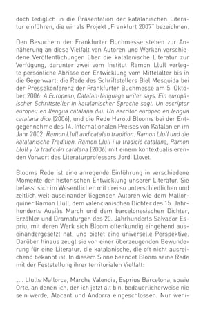 doch lediglich in die Präsentation der katalanischen Litera-
tur einführen, die wir als Projekt „Frankfurt 2007“ bezeichnen.

Den Besuchern der Frankfurter Buchmesse stehen zur An-
näherung an diese Vielfalt von Autoren und Werken verschie-
dene Veröffentlichungen über die katalanische Literatur zur
Verfügung, darunter zwei vom Institut Ramon Llull verleg-
te persönliche Abrisse der Entwicklung vom Mittelalter bis in
die Gegenwart: die Rede des Schriftstellers Biel Mesquida bei
der Pressekonferenz der Frankfurter Buchmesse am 5. Okto-
ber 2006: A European, Catalan-language writer says. Ein europä-
ischer Schriftsteller in katalanischer Sprache sagt. Un escriptor
europeu en llengua catalana diu. Un escritor europeo en lengua
catalana dice (2006), und die Rede Harold Blooms bei der Ent-
gegennahme des 14. Internationalen Preises von Katalonien im
Jahr 2002: Ramon Llull and catalan tradition. Ramon Llull und die
katalanische Tradition. Ramon Llull i la tradició catalana, Ramon
Llull y la tradición catalana (2006) mit einem kontextualisieren-
den Vorwort des Literaturprofessors Jordi Llovet.

Blooms Rede ist eine anregende Einführung in verschiedene
Momente der historischen Entwicklung unserer Literatur. Sie
befasst sich im Wesentlichen mit drei so unterschiedlichen und
zeitlich weit auseinander liegenden Autoren wie dem Mallor-
quiner Ramon Llull, dem valencianischen Dichter des 15. Jahr-
hunderts Ausiàs March und dem barcelonesischen Dichter,
Erzähler und Dramaturgen des 20. Jahrhunderts Salvador Es-
priu, mit deren Werk sich Bloom offenkundig eingehend aus-
einandergesetzt hat, und bietet eine universelle Perspektive.
Darüber hinaus zeugt sie von einer überzeugenden Bewunde-
rung für eine Literatur, die katalanische, die oft nicht ausrei-
chend bekannt ist. In diesem Sinne beendet Bloom seine Rede
mit der Feststellung ihrer territorialen Vielfalt:

„... Llulls Mallorca, Marchs Valencia, Esprius Barcelona, sowie
Orte, an denen ich, der ich jetzt alt bin, bedauerlicherweise nie
sein werde, Alacant und Andorra eingeschlossen. Nur weni-
 