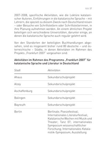 57


2007-2008, speziﬁsche Aktivitäten, wie die Lektüre katalani-
scher Autoren, Einführungen in die katalanische Sprache – mit
Lehrern, die speziell zu diesem Zweck nach Deutschland reisen
– oder Besuche von Schriftstellern oder Schriftstellerinnen, in
ihre Planung aufnehmen werden. An einem ähnlichen Projekt
beteiligen sich verschiedene Universitäten, darunter einige, an
denen die katalanische Sprache auch regulär gelehrt wird.

Von den Standorten der beteiligten Buchhandlungen abge-
sehen, sind es insgesamt bisher rund 80 deutsche – und ös-
terreichische – Städte, in denen Aktivitäten im Rahmen des
Projekts „Frankfurt 2007“ vorgesehen sind:

Aktivitäten im Rahmen des Programms „Frankfurt 2007“ für
katalanische Sprache und Literatur in Deutschland

Stadt                      Aktivitäten

Ahaus                      Sekundarschulprojekt

Alzey                      Sekundarschulprojekt

Aschaffenburg              Sekundarschulprojekt

Balingen                   Sekundarschulprojekt

Bayreuth                   Sekundarschulprojekt

Berlin                     Berlinale; Poesiefestival;
                           Internationales Literaturfestival;
                           Katalanische Wochen mit Musik und
                           Theater; Tanz 07; internationales
                           Symposium wissenschaftlicher
                           Forschung; Internationales Katala-
                           nistik-Symposium; Ausstellung
 