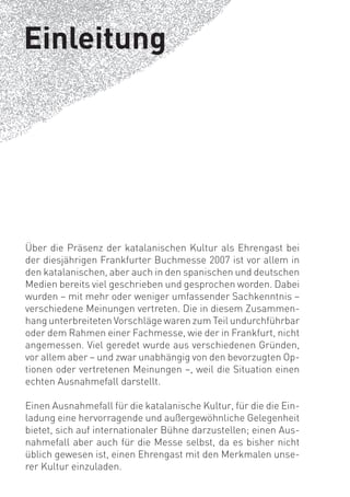 Einleitung




Über die Präsenz der katalanischen Kultur als Ehrengast bei
der diesjährigen Frankfurter Buchmesse 2007 ist vor allem in
den katalanischen, aber auch in den spanischen und deutschen
Medien bereits viel geschrieben und gesprochen worden. Dabei
wurden – mit mehr oder weniger umfassender Sachkenntnis –
verschiedene Meinungen vertreten. Die in diesem Zusammen-
hang unterbreiteten Vorschläge waren zum Teil undurchführbar
oder dem Rahmen einer Fachmesse, wie der in Frankfurt, nicht
angemessen. Viel geredet wurde aus verschiedenen Gründen,
vor allem aber – und zwar unabhängig von den bevorzugten Op-
tionen oder vertretenen Meinungen –, weil die Situation einen
echten Ausnahmefall darstellt.

Einen Ausnahmefall für die katalanische Kultur, für die die Ein-
ladung eine hervorragende und außergewöhnliche Gelegenheit
bietet, sich auf internationaler Bühne darzustellen; einen Aus-
nahmefall aber auch für die Messe selbst, da es bisher nicht
üblich gewesen ist, einen Ehrengast mit den Merkmalen unse-
rer Kultur einzuladen.
 