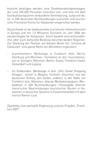 branche beteiligen werden, eine Direktmarketingkampagne,
die rund 250 000 Personen erreichen soll, und eine mit dem
Gastkulturprogramm verbundene Vereinbarung, aufgrund de-
rer in 400 deutschen Buchhandlungen kulturelle und touristi-
sche Promotion Points für Katalonien eingerichtet werden.

Deutschland ist der bedeutendste touristische Herkunftsmarkt
in Europa und mit 1,5 Millionen Touristen im Jahr 2006 der
viertwichtigste für Katalonien. Somit besteht eine wirtschaftli-
che, aber auch kulturelle Bindung zwischen beiden Regionen.
Zur Stärkung der Position auf diesem Markt hat „Turisme de
Catalunya“ eine ganze Reihe von Aktivitäten organisiert:

-   branchenintern: Workshops in Frankfurt, Köln, Berlin,
    Hamburg und München; Teilnahme an den Touristikmes-
    sen in Stuttgart, München, Berlin, Essen, Frankfurt (zwei),
    Düsseldorf und Leipzig

-   für Endkunden: Werbetage in drei „Chic Outlet Shopping
    Villages“, einem in Belgien, fünfzehn Kilometer von der
    deutschen Grenze, den beiden anderen in der Nähe von
    Frankfurt bzw. München; diverse Werbekampagnen; Wer-
    beaktion in 400 Buchhandlungen; Herausgabe diverser
    literarischer Beschreibungen touristischer Routen in Ka-
    talonien in deutscher Sprache in Zusammenarbeit mit dem
    Institut Ramon Llull


Zweifellos eine wertvolle Ergänzung unseres Projekts „Frank-
furt 2007“.
 