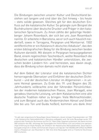 67


Die Bindungen zwischen unserer Kultur und Deutschland be-
stehen seit langem und sind über die Zeit hinweg – bis heute
– stets solide gewesen. Gleiches gilt für den deutschen Ein-
ﬂuss auf die katalanische Kultur. So gelangte zum Beispiel die
Buchdruckerei über deutsche Drucker und Präger in den kata-
lanischen Sprachraum. Zu ihnen zählte der gebürtige Heidel-
berger Johann Rosenbach, der sich bei uns Joan Rosembach
nannte. Er arbeitete in Barcelona, wo er sich auch häuslich nie-
derließ, sowie in Tarragona, Perpignan und Montserrat. 1502
veröffentlichte er ein Katalanisch-deutsches Vokabular9, das den
ersten bibliograﬁschen Beleg für die Bindung zwischen beiden
Kulturen darstellt. Mit diesem in Perpignan herausgegebenen
Band, einem regelrechten Taschenbuch, wollte Rosenbach die
deutschen und katalanischen Händler unterstützen, die zwi-
schen beiden Ländern hin- und herreisten, was davon zeugt,
dass die Bindung schon damals recht stark war.

Auf dem Gebiet der Literatur sind die katalanischen Dichter
hervorragende Übersetzer und Einführer der deutschen Dicht-
kunst – und der deutschen Literatur im Allgemeinen – in un-
sere Heimat gewesen. Zu Ende des 19. und Beginn des 20.
Jahrhunderts vollbrachte eine der führenden Persönlichkei-
ten der modernen katalanischen Poesie, Joan Maragall, eine
geradezu titanische Leistung, um dem Katalanischen eine alte
deutsche Tradition näher zu bringen: Viele Weihnachtslieder,
und zum Beispiel auch das Kindermärchen Hänsel und Gretel
(die bei uns Ton und Guida heißen), kommen uns dank ihrer



9
  Es gibt zwei zeitgenössische Neuauﬂagen dieses Vokabulars, dessen einziges Originalexemplar seit 1908
in der Katalanischen Nationalbibliothek in Barcelona aufbewahrt wird. Die erste Neuauﬂage wurde 1991
anlässlich der Frankfurter Buchmesse von Prof. Dr. Tilbert Dídac Stegmann präsentiert, die zweite erschien
2002 anlässlich des 500. Jahrestags der Erstausgabe vom Institut Ramon Llull und umfasst eine zweispra-
chige Einführung von Vinyet Panyella, der Direktorin der Katalanischen Nationalbibliothek. Diese Faksimi-
leausgabe entspricht in Größe und Format dem Original und trägt den Titel VOCABULARI CATALÀ-ALEMANY
imprès a Perpignan per Joan Rosembach el 1502. Eine dritte Neuausgabe wird zur Frankfurter Buchmesse
2007 erscheinen.
 