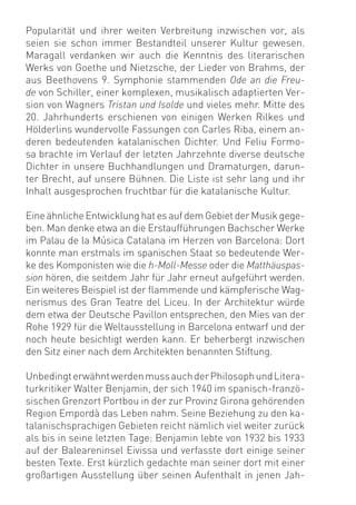 Popularität und ihrer weiten Verbreitung inzwischen vor, als
seien sie schon immer Bestandteil unserer Kultur gewesen.
Maragall verdanken wir auch die Kenntnis des literarischen
Werks von Goethe und Nietzsche, der Lieder von Brahms, der
aus Beethovens 9. Symphonie stammenden Ode an die Freu-
de von Schiller, einer komplexen, musikalisch adaptierten Ver-
sion von Wagners Tristan und Isolde und vieles mehr. Mitte des
20. Jahrhunderts erschienen von einigen Werken Rilkes und
Hölderlins wundervolle Fassungen con Carles Riba, einem an-
deren bedeutenden katalanischen Dichter. Und Feliu Formo-
sa brachte im Verlauf der letzten Jahrzehnte diverse deutsche
Dichter in unsere Buchhandlungen und Dramaturgen, darun-
ter Brecht, auf unsere Bühnen. Die Liste ist sehr lang und ihr
Inhalt ausgesprochen fruchtbar für die katalanische Kultur.

Eine ähnliche Entwicklung hat es auf dem Gebiet der Musik gege-
ben. Man denke etwa an die Erstaufführungen Bachscher Werke
im Palau de la Música Catalana im Herzen von Barcelona: Dort
konnte man erstmals im spanischen Staat so bedeutende Wer-
ke des Komponisten wie die h-Moll-Messe oder die Matthäuspas-
sion hören, die seitdem Jahr für Jahr erneut aufgeführt werden.
Ein weiteres Beispiel ist der ﬂammende und kämpferische Wag-
nerismus des Gran Teatre del Liceu. In der Architektur würde
dem etwa der Deutsche Pavillon entsprechen, den Mies van der
Rohe 1929 für die Weltausstellung in Barcelona entwarf und der
noch heute besichtigt werden kann. Er beherbergt inzwischen
den Sitz einer nach dem Architekten benannten Stiftung.

Unbedingt erwähnt werden muss auch der Philosoph und Litera-
turkritiker Walter Benjamin, der sich 1940 im spanisch-franzö-
sischen Grenzort Portbou in der zur Provinz Girona gehörenden
Region Empordà das Leben nahm. Seine Beziehung zu den ka-
talanischsprachigen Gebieten reicht nämlich viel weiter zurück
als bis in seine letzten Tage: Benjamin lebte von 1932 bis 1933
auf der Baleareninsel Eivissa und verfasste dort einige seiner
besten Texte. Erst kürzlich gedachte man seiner dort mit einer
großartigen Ausstellung über seinen Aufenthalt in jenen Jah-
 