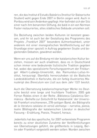 69


ren, die das Institut d’Estudis Baleàrics (Institut für Balearische
Studien) wohl gegen Ende 2007 in Berlin zeigen wird. Auch in
Portbou wird sein Andenken gepﬂegt: Hier beﬁndet sich der Sitz
einer nach ihm benannten Stiftung, die bald in ein von Norman
Foster restauriertes, altes städtisches Gebäude umziehen soll.

Die Beziehung zwischen beiden Kulturen ist konstant gewe-
sen, und ihr ist auch bei der Gestaltung des Programms des
Projekts „Frankfurt 2007“ besondere Aufmerksamkeit, unter
anderem mit einer monograﬁschen Veröffentlichung auf der
Grundlage einer speziell in Auftrag gegebenen Studie und be-
gleitenden Debatten, gewidmet worden.

Wenn wir uns auf die Bindung mit der katalanischen Kultur be-
ziehen, müssen wir auch erwähnen, dass es in Deutschland
schon immer eine bedeutende llullistische Tradition gegeben
hat, wobei das spezialisierte Forschungszentrum der Freibur-
ger Albert-Ludwigs-Universität, das Raimundus-Lullus-In-
stitut, herausragt. Ebenfalls hervorzuheben ist die Badische
Landesbibliothek in Karlsruhe, die ein farbig illustriertes Ma-
nuskript des Breviculum von Llull aus dem Jahr 1321 besitzt.

Auch die Übersetzung katalanischsprachiger Werke ins Deut-
sche besitzt eine lange und fruchtbare Tradition: 2005 gab
Ferran Robles einen in der Reihe „Biblioteca Catalànica Ger-
mànica - Beihefte zur Zeitschrift für Katalanistik“ der Universi-
tät Frankfurt erschienenen, 278-seitigen Band, die Bibliograﬁa
de la literatura catalana en versió alemanya – narrativa, poesia,
teatre (Bibliograﬁe der katalanischen Literatur in deutscher
Fassung – Erzählung, Poesie, Theater), heraus.

Jedenfalls hat das speziﬁsche, für 2007 vorbereitete Programm
bereits zu einer deutlichen Zunahme der Veröffentlichungen
von Übersetzungen geführt, die größtenteils in Leipzig, Ber-
lin oder Frankfurt vorgestellt werden sollen: Wurden zwischen
 