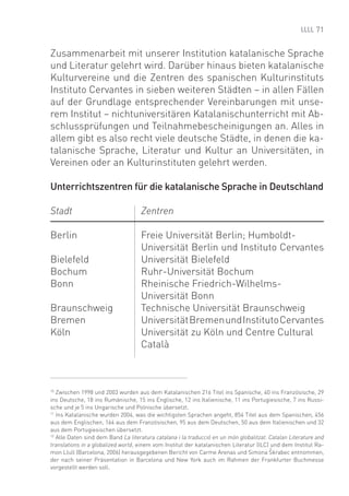 71


Zusammenarbeit mit unserer Institution katalanische Sprache
und Literatur gelehrt wird. Darüber hinaus bieten katalanische
Kulturvereine und die Zentren des spanischen Kulturinstituts
Instituto Cervantes in sieben weiteren Städten – in allen Fällen
auf der Grundlage entsprechender Vereinbarungen mit unse-
rem Institut – nichtuniversitären Katalanischunterricht mit Ab-
schlussprüfungen und Teilnahmebescheinigungen an. Alles in
allem gibt es also recht viele deutsche Städte, in denen die ka-
talanische Sprache, Literatur und Kultur an Universitäten, in
Vereinen oder an Kulturinstituten gelehrt werden.

Unterrichtszentren für die katalanische Sprache in Deutschland

Stadt                               Zentren

Berlin                              Freie Universität Berlin; Humboldt-
                                    Universität Berlin und Instituto Cervantes
Bielefeld                           Universität Bielefeld
Bochum                              Ruhr-Universität Bochum
Bonn                                Rheinische Friedrich-Wilhelms-
                                    Universität Bonn
Braunschweig                        Technische Universität Braunschweig
Bremen                              Universität Bremen und Instituto Cervantes
Köln                                Universität zu Köln und Centre Cultural
                                    Català



10
   Zwischen 1998 und 2003 wurden aus dem Katalanischen 216 Titel ins Spanische, 40 ins Französische, 29
ins Deutsche, 18 ins Rumänische, 15 ins Englische, 12 ins Italienische, 11 ins Portugiesische, 7 ins Russi-
sche und je 5 ins Ungarische und Polnische übersetzt.
11
   Ins Katalanische wurden 2004, was die wichtigsten Sprachen angeht, 854 Titel aus dem Spanischen, 456
aus dem Englischen, 164 aus dem Französischen, 95 aus dem Deutschen, 50 aus dem Italienischen und 32
aus dem Portugiesischen übersetzt.
12
   Alle Daten sind dem Band La literatura catalana i la traducció en un món globalitzat. Catalan Literature and
translations in a globalized world, einem vom Institut der katalanischen Literatur (ILC) und dem Institut Ra-
                                                                                        ^
mon Llull (Barcelona, 2006) herausgegebenen Bericht von Carme Arenas und Simona Skrabec entnommen,
der nach seiner Präsentation in Barcelona und New York auch im Rahmen der Frankfurter Buchmesse
vorgestellt werden soll.
 