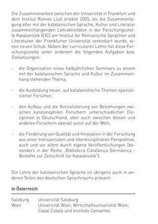 Die Zusammenarbeit zwischen der Universität in Frankfurt und
dem Institut Ramon Llull erlebte 2005, als die Zusammenle-
gung aller mit der katalanischen Sprache, Kultur und Literatur
zusammenhängenden Lehraktivitäten in der Forschungsstel-
le Katalanistik (EIC) am Institut für Romanische Sprachen und
Literaturen der Frankfurter Universität vereinbart wurde, ei-
nen neuen Schub. Neben der curricularen Lehre hat diese For-
schungsstelle unter anderem die folgenden Aufgaben bzw.
Zielsetzungen:

-   die Organisation eines halbjährlichen Seminars zu einem
    mit der katalanischen Sprache und Kultur im Zusammen-
    hang stehenden Thema;

-   die Ausbildung neuer, auf katalanistische Themen speziali-
    sierter Forscher;

-   den Aufbau und die Konsolidierung von Beziehungen zwi-
    schen katalanophilen Forschern unterschiedlicher Dis-
    ziplinen in Deutschland, aber auch zwischen diesen und
    anderen Forschern überall sonst auf der Welt;

-   die Förderung von Qualität und Innovation in der Forschung
    aus einer transversalen und interdisziplinären Perspektive,
    auch und vor allem durch eigene Veröffentlichungen (be-
    sonders in der Reihe „Biblioteca Catalànica Germànica -
    Beihefte zur Zeitschrift für Katalanistik“).


Die Lehre der katalanischen Sprache ist übrigens auch in an-
deren Teilen des deutschen Sprachraums präsent:

In Österreich

Salzburg        Universität Salzburg
Wien            Universität Wien; Wirtschaftsuniversität Wien;
                Casal Català und Instituto Cervantes
 