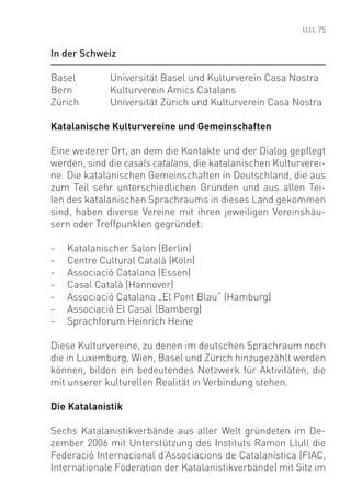 75


In der Schweiz

Basel        Universität Basel und Kulturverein Casa Nostra
Bern         Kulturverein Amics Catalans
Zürich       Universität Zürich und Kulturverein Casa Nostra

Katalanische Kulturvereine und Gemeinschaften

Eine weiterer Ort, an dem die Kontakte und der Dialog gepﬂegt
werden, sind die casals catalans, die katalanischen Kulturverei-
ne. Die katalanischen Gemeinschaften in Deutschland, die aus
zum Teil sehr unterschiedlichen Gründen und aus allen Tei-
len des katalanischen Sprachraums in dieses Land gekommen
sind, haben diverse Vereine mit ihren jeweiligen Vereinshäu-
sern oder Treffpunkten gegründet:

-   Katalanischer Salon (Berlin)
-   Centre Cultural Català (Köln)
-   Associació Catalana (Essen)
-   Casal Català (Hannover)
-   Associació Catalana „El Pont Blau“ (Hamburg)
-   Associació El Casal (Bamberg)
-   Sprachforum Heinrich Heine

Diese Kulturvereine, zu denen im deutschen Sprachraum noch
die in Luxemburg, Wien, Basel und Zürich hinzugezählt werden
können, bilden ein bedeutendes Netzwerk für Aktivitäten, die
mit unserer kulturellen Realität in Verbindung stehen.

Die Katalanistik

Sechs Katalanistikverbände aus aller Welt gründeten im De-
zember 2006 mit Unterstützung des Instituts Ramon Llull die
Federació Internacional d‘Associacions de Catalanística (FIAC,
Internationale Föderation der Katalanistikverbände) mit Sitz im
 