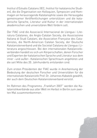 Institut d’Estudis Catalans (IEC, Institut für katalanische Studi-
en), die die Organisation von Kolloquien, Symposien und Hom-
magen an herausragende Katalanophile sowie die Herausgabe
gemeinsamer Veröffentlichungen unterstützen und die kata-
lanische Sprache, Literatur und Kultur in der internationalen
akademischen und universitären Welt fördern soll.

Der FIAC sind die Associació Internacional de Llengua i Lite-
ratura Catalanes, die Anglo-Catalan Society, die Associazione
Italiana di Studi Catalani, die Association Française des Cata-
lanistes, die North-American Catalan Society, der Deutsche
Katalanistenverband und die Societat Catalana de Llengua i Li-
teratura angeschlossen. Bei den internationalen Katalanistik-
verbänden handelt es sich um Körperschaften, denen Forscher
und Experten der katalanischen Sprache und Literatur aus dem
inner –und außer– Katalanischen Sprachraum angehören und
die seit Mitte des 20. Jahrhunderts entstanden sind.

Zum ersten Präsidenten der FIAC wurde in Anerkennung der
Bedeutung der deutschen Forscher und Universitäten für die
internationale Katalanistik Prof. Dr. Johannes Kabatek gewählt,
der auch dem Deutschen Katalanistenverband vorsitzt.

Im Rahmen des Programms „Frankfurt 2007“ werden die Ka-
talanistikverbände aus aller Welt im Herbst in Berlin zum zwei-
ten Mal zusammenkommen.
 