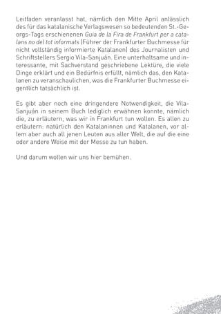 Leitfaden veranlasst hat, nämlich den Mitte April anlässlich
des für das katalanische Verlagswesen so bedeutenden St.-Ge-
orgs-Tags erschienenen Guia de la Fira de Frankfurt per a cata-
lans no del tot informats (Führer der Frankfurter Buchmesse für
nicht vollständig informierte Katalanen) des Journalisten und
Schriftstellers Sergio Vila-Sanjuán. Eine unterhaltsame und in-
teressante, mit Sachverstand geschriebene Lektüre, die viele
Dinge erklärt und ein Bedürfnis erfüllt, nämlich das, den Kata-
lanen zu veranschaulichen, was die Frankfurter Buchmesse ei-
gentlich tatsächlich ist.

Es gibt aber noch eine dringendere Notwendigkeit, die Vila-
Sanjuán in seinem Buch lediglich erwähnen konnte, nämlich
die, zu erläutern, was wir in Frankfurt tun wollen. Es allen zu
erläutern: natürlich den Katalaninnen und Katalanen, vor al-
lem aber auch all jenen Leuten aus aller Welt, die auf die eine
oder andere Weise mit der Messe zu tun haben.

Und darum wollen wir uns hier bemühen.
 