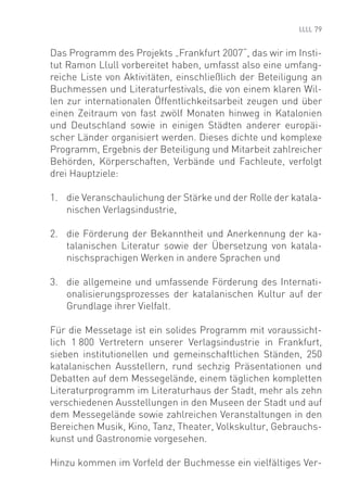 79


Das Programm des Projekts „Frankfurt 2007“, das wir im Insti-
tut Ramon Llull vorbereitet haben, umfasst also eine umfang-
reiche Liste von Aktivitäten, einschließlich der Beteiligung an
Buchmessen und Literaturfestivals, die von einem klaren Wil-
len zur internationalen Öffentlichkeitsarbeit zeugen und über
einen Zeitraum von fast zwölf Monaten hinweg in Katalonien
und Deutschland sowie in einigen Städten anderer europäi-
scher Länder organisiert werden. Dieses dichte und komplexe
Programm, Ergebnis der Beteiligung und Mitarbeit zahlreicher
Behörden, Körperschaften, Verbände und Fachleute, verfolgt
drei Hauptziele:

1. die Veranschaulichung der Stärke und der Rolle der katala-
   nischen Verlagsindustrie,

2. die Förderung der Bekanntheit und Anerkennung der ka-
   talanischen Literatur sowie der Übersetzung von katala-
   nischsprachigen Werken in andere Sprachen und

3. die allgemeine und umfassende Förderung des Internati-
   onalisierungsprozesses der katalanischen Kultur auf der
   Grundlage ihrer Vielfalt.

Für die Messetage ist ein solides Programm mit voraussicht-
lich 1 800 Vertretern unserer Verlagsindustrie in Frankfurt,
sieben institutionellen und gemeinschaftlichen Ständen, 250
katalanischen Ausstellern, rund sechzig Präsentationen und
Debatten auf dem Messegelände, einem täglichen kompletten
Literaturprogramm im Literaturhaus der Stadt, mehr als zehn
verschiedenen Ausstellungen in den Museen der Stadt und auf
dem Messegelände sowie zahlreichen Veranstaltungen in den
Bereichen Musik, Kino, Tanz, Theater, Volkskultur, Gebrauchs-
kunst und Gastronomie vorgesehen.

Hinzu kommen im Vorfeld der Buchmesse ein vielfältiges Ver-
 