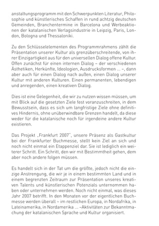 anstaltungsprogramm mit den Schwerpunkten Literatur, Philo-
sophie und künstlerisches Schaffen in rund achtzig deutschen
Gemeinden, Branchentermine in Barcelona und Werbeaktio-
nen der katalanischen Verlagsindustrie in Leipzig, Paris, Lon-
don, Bologna und Thessaloniki.

Zu den Schlüsselelementen des Programmrahmens zählt die
Präsentation unserer Kultur als grenzüberschreitende, von ih-
rer Einzigartigkeit aus für den universellen Dialog offene Kultur.
Offen zunächst für einen internen Dialog – der verschiedenen
Ästhetiken, Herkünfte, Ideologien, Ausdrucksformen ... –, dann
aber auch für einen Dialog nach außen, einen Dialog unserer
Kultur mit anderen Kulturen. Einen permanenten, lebendigen
und anregenden, einen kreativen Dialog.

Dies ist eine Gelegenheit, die wir zu nutzen wissen müssen, um
mit Blick auf die gesetzten Ziele fest voranzuschreiten, in dem
Bewusstsein, dass es sich um langfristige Ziele ohne deﬁniti-
ves Hindernis, ohne unüberwindbare Grenzen handelt, da diese
weder für die katalanische noch für irgendeine andere Kultur
existieren.

Das Projekt „Frankfurt 2007“, unsere Präsenz als Gastkultur
bei der Frankfurter Buchmesse, stellt kein Ziel an sich und
noch nicht einmal ein Etappenziel dar. Sie ist lediglich ein wei-
terer Schritt. Ein Schritt, den wir mit Bestimmtheit gehen, dem
aber noch andere folgen müssen.

Es handelt sich in der Tat um die größte, jedoch nicht die ein-
zige Anstrengung, die wir je in einem bestimmten Land und in
einem begrenzten Zeitraum zur Präsentation unseres kreati-
ven Talents und künstlerischen Potenzials unternommen ha-
ben oder unternehmen werden. Noch nicht einmal, was dieses
Jahr 2007 betrifft. In den Monaten vor der eigentlichen Buch-
messe werden überall – im restlichen Europa, in Nordafrika, in
Lateinamerika, in Nordamerika ... –Aktivitäten zur Bekanntma-
chung der katalanischen Sprache und Kultur organisiert.
 