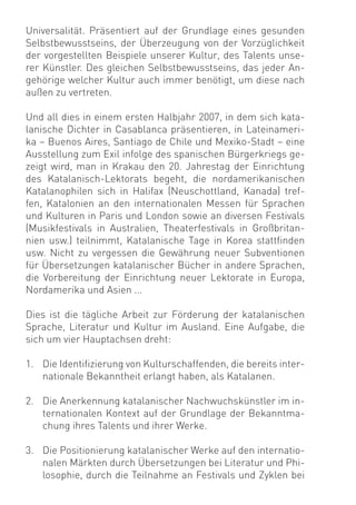 Universalität. Präsentiert auf der Grundlage eines gesunden
Selbstbewusstseins, der Überzeugung von der Vorzüglichkeit
der vorgestellten Beispiele unserer Kultur, des Talents unse-
rer Künstler. Des gleichen Selbstbewusstseins, das jeder An-
gehörige welcher Kultur auch immer benötigt, um diese nach
außen zu vertreten.

Und all dies in einem ersten Halbjahr 2007, in dem sich kata-
lanische Dichter in Casablanca präsentieren, in Lateinameri-
ka – Buenos Aires, Santiago de Chile und Mexiko-Stadt – eine
Ausstellung zum Exil infolge des spanischen Bürgerkriegs ge-
zeigt wird, man in Krakau den 20. Jahrestag der Einrichtung
des Katalanisch-Lektorats begeht, die nordamerikanischen
Katalanophilen sich in Halifax (Neuschottland, Kanada) tref-
fen, Katalonien an den internationalen Messen für Sprachen
und Kulturen in Paris und London sowie an diversen Festivals
(Musikfestivals in Australien, Theaterfestivals in Großbritan-
nien usw.) teilnimmt, Katalanische Tage in Korea stattﬁnden
usw. Nicht zu vergessen die Gewährung neuer Subventionen
für Übersetzungen katalanischer Bücher in andere Sprachen,
die Vorbereitung der Einrichtung neuer Lektorate in Europa,
Nordamerika und Asien ...

Dies ist die tägliche Arbeit zur Förderung der katalanischen
Sprache, Literatur und Kultur im Ausland. Eine Aufgabe, die
sich um vier Hauptachsen dreht:

1. Die Identiﬁzierung von Kulturschaffenden, die bereits inter-
   nationale Bekanntheit erlangt haben, als Katalanen.

2. Die Anerkennung katalanischer Nachwuchskünstler im in-
   ternationalen Kontext auf der Grundlage der Bekanntma-
   chung ihres Talents und ihrer Werke.

3. Die Positionierung katalanischer Werke auf den internatio-
   nalen Märkten durch Übersetzungen bei Literatur und Phi-
   losophie, durch die Teilnahme an Festivals und Zyklen bei
 