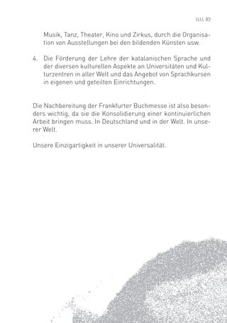 83


   Musik, Tanz, Theater, Kino und Zirkus, durch die Organisa-
   tion von Ausstellungen bei den bildenden Künsten usw.

4. Die Förderung der Lehre der katalanischen Sprache und
   der diversen kulturellen Aspekte an Universitäten und Kul-
   turzentren in aller Welt und das Angebot von Sprachkursen
   in eigenen und geteilten Einrichtungen.


Die Nachbereitung der Frankfurter Buchmesse ist also beson-
ders wichtig, da sie die Konsolidierung einer kontinuierlichen
Arbeit bringen muss. In Deutschland und in der Welt. In unse-
rer Welt.

Unsere Einzigartigkeit in unserer Universalität.
 