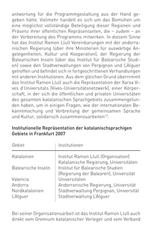 antwortung für die Programmgestaltung aus der Hand ge-
geben hätte. Vielmehr handelt es sich um das Bemühen um
eine möglichst vollständige Beteiligung dieser Regionen und
Präsenz ihrer öffentlichen Repräsentanten, die – zudem – an
der Vorbereitung des Programms mitwirken. In diesem Sinne
hat das Institut Ramon Llull Vereinbarungen mit der andorra-
nischen Regierung (über ihre Ministerien für auswärtige An-
gelegenheiten, Kultur und Kooperation), der Regierung der
Balearischen Inseln (über das Institut für Balearische Studi-
en) sowie den Stadtverwaltungen von Perpignan und L’Alguer
getroffen und beﬁndet sich in fortgeschrittenen Verhandlungen
mit anderen Institutionen. Aus dem gleichen Grund übernimmt
das Institut Ramon Llull auch die Repräsentation der Xarxa Vi-
ves d’Universitats (Vives-Universitätsnetzwerk), einer Körper-
schaft, in der sich die öffentlichen und privaten Universitäten
des gesamten katalanischen Sprachgebiets zusammengefun-
den haben, um in einigen Fragen, wie der internationalen Be-
kanntmachung und Verbreitung der gemeinsamen Sprache
und Kultur, solidarisch zusammenzuarbeiten13.

Institutionelle Repräsentation der katalanischsprachigen
Gebiete in Frankfurt 2007

Gebiet                 Institutionen

Katalonien             Institut Ramon Llull (Organisation)
                       Katalanische Regierung, Universitäten
Balearische Inseln     Institut für Balearische Studien
                       (Regierung der Balearen), Universität
Valencia               Universitäten
Andorra                Andorranische Regierung, Universität
Nordkatalonien         Stadtverwaltung Perpignan, Universität
L’Alguer               Stadtverwaltung L’Alguer


Bei seiner Organisationsarbeit ist das Institut Ramon Llull auch
direkt vom Gremium katalanischer Verleger und vom Verband
 
