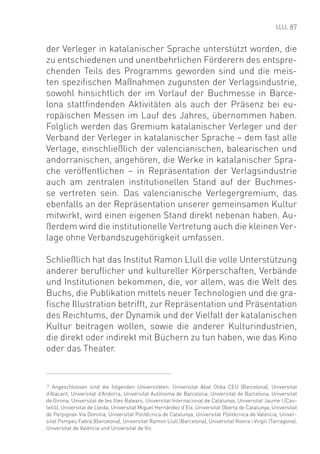 87


der Verleger in katalanischer Sprache unterstützt worden, die
zu entschiedenen und unentbehrlichen Förderern des entspre-
chenden Teils des Programms geworden sind und die meis-
ten speziﬁschen Maßnahmen zugunsten der Verlagsindustrie,
sowohl hinsichtlich der im Vorlauf der Buchmesse in Barce-
lona stattﬁndenden Aktivitäten als auch der Präsenz bei eu-
ropäischen Messen im Lauf des Jahres, übernommen haben.
Folglich werden das Gremium katalanischer Verleger und der
Verband der Verleger in katalanischer Sprache – dem fast alle
Verlage, einschließlich der valencianischen, balearischen und
andorranischen, angehören, die Werke in katalanischer Spra-
che veröffentlichen – in Repräsentation der Verlagsindustrie
auch am zentralen institutionellen Stand auf der Buchmes-
se vertreten sein. Das valencianische Verlegergremium, das
ebenfalls an der Repräsentation unserer gemeinsamen Kultur
mitwirkt, wird einen eigenen Stand direkt nebenan haben. Au-
ßerdem wird die institutionelle Vertretung auch die kleinen Ver-
lage ohne Verbandszugehörigkeit umfassen.

Schließlich hat das Institut Ramon Llull die volle Unterstützung
anderer beruﬂicher und kultureller Körperschaften, Verbände
und Institutionen bekommen, die, vor allem, was die Welt des
Buchs, die Publikation mittels neuer Technologien und die gra-
ﬁsche Illustration betrifft, zur Repräsentation und Präsentation
des Reichtums, der Dynamik und der Vielfalt der katalanischen
Kultur beitragen wollen, sowie die anderer Kulturindustrien,
die direkt oder indirekt mit Büchern zu tun haben, wie das Kino
oder das Theater.


13
   Angeschlossen sind die folgenden Universitäten: Universitat Abat Oliba CEU (Barcelona), Universitat
d‘Alacant, Universitat d’Andorra, Universitat Autònoma de Barcelona, Universitat de Barcelona, Universitat
de Girona, Universitat de les Illes Balears, Universitat Internacional de Catalunya, Universitat Jaume I (Cas-
telló), Universitat de Lleida, Universitat Miguel Hernández d‘Elx, Universitat Oberta de Catalunya, Universitat
de Perpignan Via Domitia, Universitat Politècnica de Catalunya, Universitat Politècnica de València, Univer-
sitat Pompeu Fabra (Barcelona), Universitat Ramon Llull (Barcelona), Universitat Rovira i Virgili (Tarragona),
Universitat de València und Universitat de Vic
 