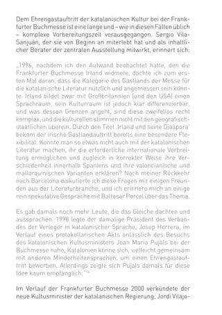 Dem Ehrengastauftritt der katalanischen Kultur bei der Frank-
furter Buchmesse ist eine lange und – wie in diesen Fällen üblich
– komplexe Vorbereitungszeit vorausgegangen. Sergio Vila-
Sanjuán, der sie von Beginn an miterlebt hat und als inhaltli-
cher Berater der zentralen Ausstellung mitwirkt, erinnert sich:

„1996, nachdem ich den Aufwand beobachtet hatte, den die
Frankfurter Buchmesse Irland widmete, dachte ich zum ers-
ten Mal daran, dass die Kategorie des Gastlands der Messe für
die katalanische Literatur nützlich und angemessen sein könn-
te. Irland bildet zwar mit Großbritannien (und den USA) einen
Sprachraum, sein Kulturraum ist jedoch klar differenzierbar,
und was dessen Grenzen angeht, sind diese zweifellos recht
komplex, und die kulturellen stimmen nicht mit den geograﬁsch-
staatlichen überein. Durch den Titel ‚Irland und seine Diaspora’
bekam der irische Gastlandauftritt bereits eine besondere Fle-
xibilität. Konnte man so etwas nicht auch mit der katalanischen
Literatur machen, ihr die erforderliche internationale Verbrei-
tung ermöglichen und zugleich in korrekter Weise ihre Ver-
schiedenheit innerhalb Spaniens und ihre valencianische und
mallorquinischen Varianten erklären? Nach meiner Rückkehr
nach Barcelona diskutierte ich diese Fragen mit einigen Freun-
den aus der Literaturbranche, und ich erinnere mich an einige
rein spekulative Gespräche mit Baltasar Porcel über das Thema.

Es gab damals noch mehr Leute, die das Gleiche dachten und
aussprachen. 1998 legte der damalige Präsident des Verban-
des der Verleger in katalanischer Sprache, Josep Herrera, im
Verlauf eines protokollarischen Akts anlässlich des Besuchs
des katalanischen Kultusministers Joan Maria Pujals bei der
Buchmesse nahe, Katalonien könne sich, vielleicht gemeinsam
mit anderen Minderheitensprachen, um einen Ehrengastauf-
tritt bewerben. Allerdings zeigte sich Pujals damals für diese
Idee kaum empfänglich.“14

Im Verlauf der Frankfurter Buchmesse 2000 verkündete der
neue Kultusminister der katalanischen Regierung, Jordi Vilajo-
 