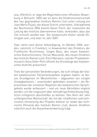 89


ana, öffentlich, er zöge die Möglichkeit einer ofﬁziellen Bewer-
bung in Betracht. 2002 war es dann die Direktionsmannschaft
des neu gegründeten Instituts Ramon Llull unter Leitung von
Joan Maria Pujals, die diesen Schritt unternahm. Und während
der Buchmesse 2004 konnte Xavier Folch, der inzwischen die
Leitung des Instituts übernommen hatte, verkünden, dass das
Ziel erreicht worden war: Die katalanische Kultur würde Eh-
rengast sein, und zwar im Jahr 2007.

Zwei Jahre nach dieser Ankündigung, im Oktober 2006, wur-
den, natürlich in Frankfurt, in Anwesenheit des Direktors der
Frankfurter Buchmesse, Jürgen Boos, des neuen katalani-
schen Kulturministers, Ferran Mascarell, des neuen Direktors
des Instituts Ramon Llull, Emili Manzano, und der Projektkom-
missarin Anna Soler-Pont ofﬁziell die Grundzüge des katalani-
schen Auftritts präsentiert.

Trotz der personellen Veränderungen, die sich infolge der letz-
ten katalanischen Parlamentswahlen ergeben haben, ist die-
ses Grundgerüst im Wesentlichen – abgesehen von einigen
Unwägbarkeiten – unverändert geblieben, erweitert – die Re-
präsentanz der einzelnen Regionen des katalanischen Sprach-
gebiets wurde verbessert – und um neue Aktivitäten ergänzt
worden, um die insgesamt über zehnjährige Entwicklung mög-
lichst erfolgreich abschließen zu können. Den Kern der sehr
umfangreichen Mannschaft, die mit der inhaltlichen und tech-
nischen Umsetzung des Projekts befasst ist, bildet das tech-
nische Personal des Instituts Ramon Llull, dessen Direktion
natürlich auch die Gesamtverantwortung trägt.




14
     Vila-Sanjuán: Guia de la Fira de Frankfurt per a catalans no del tot informats (Barcelona, 2007), S. 125-126.
 