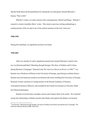 that the South deserved the punishment for starting the war and quotes General Sherman‟s
famous “War is Hell.”
Wheeler‟s works is in stark contrast of his contemporaries, Merrill and Drago. Wheeler‟s
research is closely resembles Miers‟ works. This return to previous writing methodology is
uncharacteristic of the era and is one of the earliest mentions of the term “total war.”
1980-1990
During this timeframe, no significant research was found.
1990-2003
After over decade of void in significant research into General Sherman‟s march to the
sea, Lee Kennett published “Marching through Georgia: The Story of Soldiers and Civilians
during Sherman‟s Campaign,” featured in the The American Historical Review in 1996.26
Lee
Kennett was a Professor of History at the University of Georgia, specializing in military history.
Kennett received numerous awards as an historian and writer including the University of Georgia
Research Award; a position of visiting lecturer at the Russian Academy of Sciences,
Aeronautical Section in Moscow; and awarded by the French Government as Chevalier, Ordre
des PalmesAcademiques.
Kennett reviewed many secondary sources and critiques them in his article. He examined
closely the relationships of blacks towards other blacks and explores the debate over General
26
Lee Kennett, “Marching through Georgia: The Story of Soldiers and Civilians during Sherman’s Campaign” The
American Historical Review (1996): 1626-1627.
 
