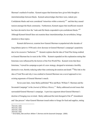 Sherman‟s method of warfare. Kennett argues that historians have given little thought to
interrelationships between blacks. Kennett acknowledges that there were, indeed, pro-
Confederate blacks and were considered “minorities within a minority”27
and that they caused
tension amongst the black community. Furthermore, Kennett argues that insufficient research
has been devoted to how the “rank-and-file blacks responded to pro-confederate blacks.”28
Although Kennett himself does not examine these interrelationships, he nevertheless, brings
attention to these topics.
Kennett did however, examine how General Sherman re-popularized after decades of
long debates (prior to 1930) and a slow decrease in General Sherman‟s campaign‟s popularity
due to his excessive “barbarism.”29
Kennett explains that the idea of Total War being credited
to General Sherman has its roots in the 1930s. Kennett expanded on this explanation stating that
historians were influenced by the horrors of the First World War. Kennett wrote that these
historians, “viewed his campaign as part of a new strategy, designed to terminate a horribly
destructive war, thereby reducing rather than continuing devastation and death.”30
This link to the
idea of Total War and why it was credited to General Sherman was a novel approach to two
existing arguments of General Sherman‟s march.
Seven years later, Anne Bailey published “War and Ruin: William T. Sherman and the
Savannah Campaign” in the Journal of Military History.31
Bailey addressed several issues that
surrounded General Sherman‟s campaign. A previous argument about General Sherman‟s
doctrine of foraging was revisited. Bailey addressed the total disregard of the 4th
Amendment
and “due process” when General Sherman issued orders to forage for food and supplies, stating
27
Kennett, 1626.
28
Kennett, 1626.
29
Kennett, 1626.
30
Kennett, 1626.
31
Anne Bailey, War and Ruin: William T. Sherman and the Savannah Campaign. (2003).
 