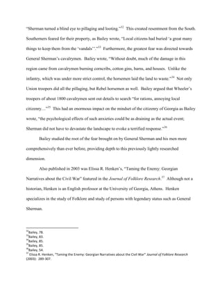 “Sherman turned a blind eye to pillaging and looting.”32
This created resentment from the South.
Southerners feared for their property, as Bailey wrote, “Local citizens had buried „a great many
things to keep them from the „vandals‟‟.”33
Furthermore, the greatest fear was directed towards
General Sherman‟s cavalrymen. Bailey wrote, “Without doubt, much of the damage in this
region came from cavalrymen burning corncribs, cotton gins, barns, and houses. Unlike the
infantry, which was under more strict control, the horsemen laid the land to waste.”34
Not only
Union troopers did all the pillaging, but Rebel horsemen as well. Bailey argued that Wheeler‟s
troopers of about 1800 cavalrymen sent out details to search “for rations, annoying local
citizenry…”35
This had an enormous impact on the mindset of the citizenry of Georgia as Bailey
wrote, “the psychological effects of such anxieties could be as draining as the actual event;
Sherman did not have to devastate the landscape to evoke a terrified response.”36
Bailey studied the root of the fear brought on by General Sherman and his men more
comprehensively than ever before, providing depth to this previously lightly researched
dimension.
Also published in 2003 was Elissa R. Henken‟s, “Taming the Enemy: Georgian
Narratives about the Civil War” featured in the Journal of Folklore Research.37
Although not a
historian, Henken is an English professor at the University of Georgia, Athens. Henken
specializes in the study of Folklore and study of persons with legendary status such as General
Sherman.
32
Bailey, 78.
33
Bailey, 83.
34
Bailey, 85.
35
Bailey, 85.
36
Bailey, 54.
37
Elissa R. Henken, “Taming the Enemy: Georgian Narratives about the Civil War” Journal of Folklore Research
(2003): 289-307.
 