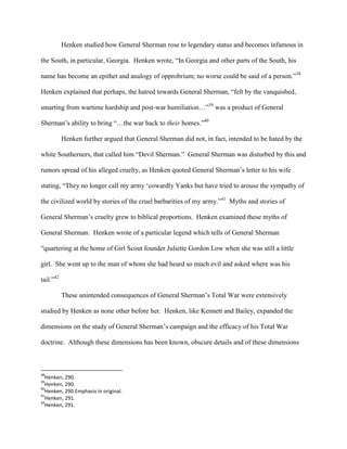 Henken studied how General Sherman rose to legendary status and becomes infamous in
the South, in particular, Georgia. Henken wrote, “In Georgia and other parts of the South, his
name has become an epithet and analogy of opprobrium; no worse could be said of a person.”38
Henken explained that perhaps, the hatred towards General Sherman, “felt by the vanquished,
smarting from wartime hardship and post-war humiliation…”39
was a product of General
Sherman‟s ability to bring “…the war back to their homes.”40
Henken further argued that General Sherman did not, in fact, intended to be hated by the
white Southerners, that called him “Devil Sherman.” General Sherman was disturbed by this and
rumors spread of his alleged cruelty, as Henken quoted General Sherman‟s letter to his wife
stating, “They no longer call my army „cowardly Yanks but have tried to arouse the sympathy of
the civilized world by stories of the cruel barbarities of my army.”41
Myths and stories of
General Sherman‟s cruelty grew to biblical proportions. Henken examined these myths of
General Sherman. Henken wrote of a particular legend which tells of General Sherman
“quartering at the home of Girl Scout founder Juliette Gordon Low when she was still a little
girl. She went up to the man of whom she had heard so much evil and asked where was his
tail.”42
These unintended consequences of General Sherman‟s Total War were extensively
studied by Henken as none other before her. Henken, like Kennett and Bailey, expanded the
dimensions on the study of General Sherman‟s campaign and the efficacy of his Total War
doctrine. Although these dimensions has been known, obscure details and of these dimensions
38
Henken, 290.
39
Henken, 290.
40
Henken, 290.Emphasis in original.
41
Henken, 291.
42
Henken, 291.
 