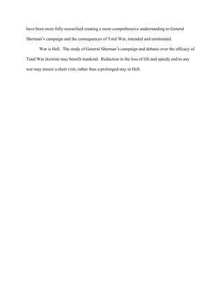 have been more fully researched creating a more comprehensive understanding to General
Sherman‟s campaign and the consequences of Total War, intended and unintended.
War is Hell. The study of General Sherman‟s campaign and debates over the efficacy of
Total War doctrine may benefit mankind. Reduction in the loss of life and speedy end to any
war may ensure a short visit, rather than a prolonged stay in Hell.
 