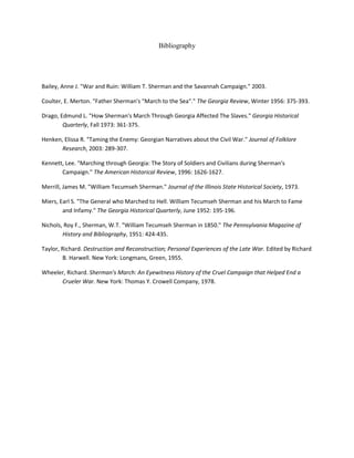 Bibliography
Bailey, Anne J. "War and Ruin: William T. Sherman and the Savannah Campaign." 2003.
Coulter, E. Merton. "Father Sherman's "March to the Sea"." The Georgia Review, Winter 1956: 375-393.
Drago, Edmund L. "How Sherman's March Through Georgia Affected The Slaves." Georgia Historical
Quarterly, Fall 1973: 361-375.
Henken, Elissa R. "Taming the Enemy: Georgian Narratives about the Civil War." Journal of Folklore
Research, 2003: 289-307.
Kennett, Lee. "Marching through Georgia: The Story of Soldiers and Civilians during Sherman's
Campaign." The American Historical Review, 1996: 1626-1627.
Merrill, James M. "William Tecumseh Sherman." Journal of the Illinois State Historical Society, 1973.
Miers, Earl S. "The General who Marched to Hell. William Tecumseh Sherman and his March to Fame
and Infamy." The Georgia Historical Quarterly, June 1952: 195-196.
Nichols, Roy F., Sherman, W.T. "William Tecumseh Sherman in 1850." The Pennsylvania Magazine of
History and Bibliography, 1951: 424-435.
Taylor, Richard. Destruction and Reconstruction; Personal Experiences of the Late War. Edited by Richard
B. Harwell. New York: Longmans, Green, 1955.
Wheeler, Richard. Sherman's March: An Eyewitness History of the Cruel Campaign that Helped End a
Crueler War. New York: Thomas Y. Crowell Company, 1978.
 