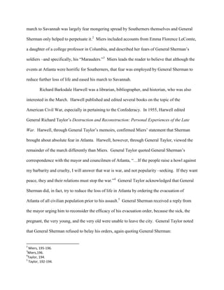 march to Savannah was largely fear mongering spread by Southerners themselves and General
Sherman only helped to perpetuate it.2
Miers included accounts from Emma Florence LeComte,
a daughter of a college professor in Columbia, and described her fears of General Sherman‟s
soldiers –and specifically, his “Marauders.”3
Miers leads the reader to believe that although the
events at Atlanta were horrific for Southerners, that fear was employed by General Sherman to
reduce further loss of life and eased his march to Savannah.
Richard Barksdale Harwell was a librarian, bibliographer, and historian, who was also
interested in the March. Harwell published and edited several books on the topic of the
American Civil War, especially in pertaining to the Confederacy. In 1955, Harwell edited
General Richard Taylor‟s Destruction and Reconstruction: Personal Experiences of the Late
War. Harwell, through General Taylor‟s memoirs, confirmed Miers‟ statement that Sherman
brought about absolute fear in Atlanta. Harwell, however, through General Taylor, viewed the
remainder of the march differently than Miers. General Taylor quoted General Sherman‟s
correspondence with the mayor and councilmen of Atlanta, “…If the people raise a howl against
my barbarity and cruelty, I will answer that war is war, and not popularity –seeking. If they want
peace, they and their relations must stop the war.”4
General Taylor acknowledged that General
Sherman did, in fact, try to reduce the loss of life in Atlanta by ordering the evacuation of
Atlanta of all civilian population prior to his assault.5
General Sherman received a reply from
the mayor urging him to reconsider the efficacy of his evacuation order, because the sick, the
pregnant, the very young, and the very old were unable to leave the city. General Taylor noted
that General Sherman refused to belay his orders, again quoting General Sherman:
2
Miers, 195-196.
3
Miers,196.
4
Taylor, 194.
5
Taylor, 192-194.
 