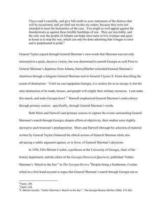 I have read it carefully, and give full credit to your statements of the distress that
will be occasioned, and yet shall not revoke my orders, because they were not
intended to meet the humanities of the case. You might as well appeal against the
thunderstorm as against these terrible hardships of war. They are inevitable; and
the only way the people of Atlanta can hope once more to live in peace and quiet
at home is to stop the war, which can only be done admitting that it began in error
and is perpetuated in pride.6
General Taylor argued through General Sherman‟s own words that Sherman was not only
interested in a quick, decisive victory, but was determined to punish Georgia as well.Prior to
General Sherman‟s departure from Atlanta, Harwellfurther reiterated General Sherman‟s
intentions through a telegram General Sherman sent to General Ulysses S. Grant describing the
extent of destruction: “Until we can repopulate Georgia, it is useless for us to occupy it; but the
utter destruction of its roads, houses, and people will cripple their military resources. I can make
this march, and make Georgia howl.”7
Harwell emphasized General Sherman‟s malevolence
through primary sources –specifically, through General Sherman‟s words.
Both Miers and Harwell used primary sources to capture the events surrounding General
Sherman‟s march through Georgia; despite efforts at objectivity, their studies were slightly
skewed to each historian‟s predisposition. Miers and Harwell (through his selection of material
written by General Taylor) balanced the ethical actions of General Sherman while also
advancing a subtle argument against, or in favor, of General Sherman‟s decisions.
In 1956, Ellis Merton Coulter, a professor at the University of Georgia, chair of the
history department, and the editor of the Georgia Historical Quarterly, published “Father
Sherman‟s „March to the Sea‟” in The Georgia Review.8
Despite being a Southerner, Coulter
relied on a first-hand account to argue that General Sherman‟s march through Georgia not as
6
Taylor, 195.
7
Taylor, 152.
8
E. Merton Coulter, “Father Sherman’s ‘March to the Sea’.” The Georgia Review (Winter 1956): 375-393.
 