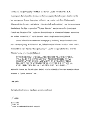 horrific as it was portrayed by both Miers and Taylor. Coulter wrote that “He [S.A.
Cunningham, the Editor of the Confederate Veteran]declared that a few years after the war he
had accompanied General Sherman privately on a trip over the route from Chattanooga to
Atlanta and that they were received everywhere cordially and courteously –and it was announced
ahead of time that they were coming.”9
General Sherman‟s warm reception by the people of
Georgia and the editor of the Confederate Veteranshowed no animosity whatsoever, suggesting
that perhaps the brutality of General Sherman‟s march may have been exaggerated.
Coulter further defended Sherman‟s campaign by attributing the spread of fear to the
press‟s fear mongering. Coulter wrote that, “The newspapers were the ones who stirred up this
storm and they were the ones who kept it going.”10
Coulter also quoteda headline from the
Atlanta Evening News (unspecified date):
FATHER SHERMAN UNDER CAVALRY ESCORT WILL MARCH “FROM
ATLANTA TO THE SEA” SON OF MAN WHO BURNED CITY TO PAY
GEORGIA A VISIT. HERE IN A FEW DAYS TO SEE BATTLE FIELDS.
PROPOSED TRIP OF NOTED PRIEST WILL RECALL THE DAYS OF ‟64,
WHEN HIS FATHER, THE OLD SOLDIER, SAID “WAR IS HELL.”11
As Coulter pointed out, the newspaper not only demonized General Sherman, but extended this
treatment to General Sherman‟s son.
1960-1970
During this timeframe, no significant research was found.
1971-1980
9
Coulter, 380.
10
Coulter, 381.
11
Coulter, 381.Headline capitalization in original.
 