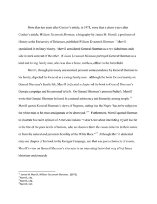 More than ten years after Coulter‟s article, in 1973, more than a dozen years after
Coulter‟s article, William Tecumseh Sherman, a biography by James M. Merrill, a professor of
History at the University of Delaware, published William Tecumseh Sherman.12
Merrill
specialized in military history. Merrill considered General Sherman as a two sided man; each
side in stark contrast of the other. William Tecumseh Sherman portrayed General Sherman as a
kind and loving family man, who was also a fierce, ruthless, officer in the battlefield.
Merrill, through previously unexamined personal correspondence by General Sherman to
his family, depicted the General as a caring family man. Although the book focused mainly on
General Sherman‟s family life, Merrill dedicated a chapter of the book to General Sherman‟s
Georgia campaign and his personal beliefs. On General Sherman‟s personal beliefs, Merrill
wrote that General Sherman believed in a natural aristocracy and hierarchy among people.13
Merrill quoted General Sherman‟s views of Negroes, stating that the Negro “has to be subject to
the white man or he must amalgamate or be destroyed.”14
Furthermore, Merrill quoted Sherman
to illustrate his racist opinion of American Indians: “I don‟t care about interesting myself too far
in the fate of the poor devils of Indians, who are doomed from the causes inherent in their nature
or from the natural and persistent hostility of the White Race.”15
Although Merrill dedicated
only one chapter of his book to the Georgia Campaign, and that was just a chronicle of events,
Merrill‟s view on General Sherman‟s character is an interesting factor that may affect future
historians and research.
12
James M. Merrill, William Tecumseh Sherman. (1973).
13
Merrill, 141.
14
Merrill, 142.
15
Merrill, 317.
 