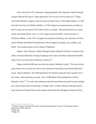 Also in the Fall of 1973, Edmund L. Drago published “How Sherman‟s March Through
Georgia Affected The Slaves” which appeared in The Georgia Historical Quarterly.16
Drago
received his Bachelor‟s degree at the University of Santa Clara in 1964 and his Master‟s in 1966
from the University of California, Berkley. In 1969, Drago was commissioned as an officer in
the US Army and served until 1973 when he left as a Captain. This journal article was written
shortly after Drago left the Army. In 1975, Drago received his Ph.D. at the University of
California, Berkley. From 1975, he taught and researched US History, the American Civil War,
and Pre Modern and Modern World History with an emphasis on gender, race, children, and
family. He currently teaches at the College of Charleston.
Drago‟s “How Sherman‟s March Through Georgia Affected The Slaves” focused on the
effects of General Sherman‟s Georgia Campaign on the slaves, the black community thereafter,
and to some extent, the white Southerners of that era.17
Drago considered differing views the slaves had of Sherman‟s march. The most obvious
and common view was that most slaves were enthusiastic and ready to join General Sherman‟s
troops. Drago explained, “The submerged desire for freedom among the slaves quickly rose to
the surface. Mass desertions occurred. Some 19,000 blacks left the plantations to follow
Sherman‟s army.”18
For some, this enthusiasm placed General Sherman and his troops extended
into a divine intervention to be praised. As Drago wrote, “As their liberators, Sherman and his
army became for Preacher Simms and countless other blacks the Almighty Instrument of God.
16
Edmund L. Drago, “How Sherman’s March Through Georgia Affected The Slaves” The Georgia Historical
Quarterly (Fall 1973): 361-365.
17
Drago, 363.
18
Drago, 363.
 