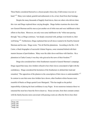 These blacks considered themselves a chosen people whose day of deliverance was now at
hand.”19
Many were indeed, grateful and enthusiastic to be, at last, freed from their bondage.
Despite the many thousands of happily freed slaves, there are others who did not share
this view and Drago explored these varying thoughts. Drago further examines the slaves that
saw General Sherman and his men as just another set of white men and were indifferent to their
efforts to free them. Moreover, not only were some indifferent to the “white men passing
through,” but, as Drago continues, “not deeply concerned with, perhaps even hostile to, their
well-being.”20
Furthermore, Drago explained that not all slaves wanted to be freed by General
Sherman and his men. Drago wrote, “Not all fled the plantations. According to the Rev. E.R.
Carter, a black biographer of successful Atlanta Negroes, some remained behind with their
masters because of past kindness. Many were the older slaves and those with families. On a
plantation in Clarke County it was they who grieved at the news of their freedom.”21
Drago also considered how white Southerners reacted to General Sherman‟s campaign.
Drago argued that many slave holders refused to have their slaves conscripted to fight with the
confederacy. Drago considered the hesitation of the Southerners to defend their land and
remarked, “The opposition of the planters to the conscription of their slaves is understandable.”22
In contrast to care that some slave holders have shown, other Southern whites became more
resentful of blacks as Drago quoted Louis Manigault, “This has taught us the perfect
impossibility of placing the least confidence in any Negro. In too numerous instances those we
esteemed the most have been the first to desert us. House servants, from their constant contact
with the family become more conversant with passing events are often the first to have their
19
Drago, 364.
20
Drago, 364.
21
Drago, 364.
22
Drago, 362.
 