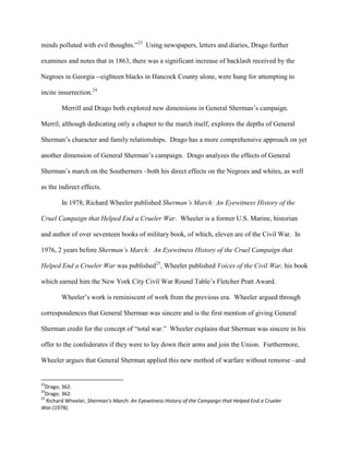 minds polluted with evil thoughts.”23
Using newspapers, letters and diaries, Drago further
examines and notes that in 1863, there was a significant increase of backlash received by the
Negroes in Georgia --eighteen blacks in Hancock County alone, were hung for attempting to
incite insurrection.24
Merrill and Drago both explored new dimensions in General Sherman‟s campaign.
Merril, although dedicating only a chapter to the march itself, explores the depths of General
Sherman‟s character and family relationships. Drago has a more comprehensive approach on yet
another dimension of General Sherman‟s campaign. Drago analyzes the effects of General
Sherman‟s march on the Southerners –both his direct effects on the Negroes and whites, as well
as the indirect effects.
In 1978, Richard Wheeler published Sherman’s March: An Eyewitness History of the
Cruel Campaign that Helped End a Crueler War. Wheeler is a former U.S. Marine, historian
and author of over seventeen books of military book, of which, eleven are of the Civil War. In
1976, 2 years before Sherman’s March: An Eyewitness History of the Cruel Campaign that
Helped End a Crueler War was published25
, Wheeler published Voices of the Civil War, his book
which earned him the New York City Civil War Round Table‟s Fletcher Pratt Award.
Wheeler‟s work is reminiscent of work from the previous era. Wheeler argued through
correspondences that General Sherman was sincere and is the first mention of giving General
Sherman credit for the concept of “total war.” Wheeler explains that Sherman was sincere in his
offer to the confederates if they were to lay down their arms and join the Union. Furthermore,
Wheeler argues that General Sherman applied this new method of warfare without remorse –and
23
Drago, 362.
24
Drago. 362.
25
Richard Wheeler, Sherman’s March: An Eyewitness History of the Campaign that Helped End a Crueler
War.(1978).
 