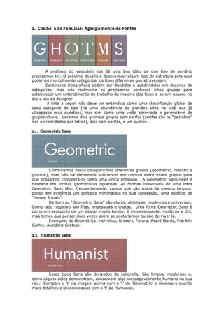 2. Conheça as Famílias: Agrupamento de Fontes




       A analogia do vestuário nos dá uma boa idéia de que tipo de armário
precisamos ter. O próximo desafio é desenvolver algum tipo de estrutura pela qual
podemos mentalmente categorizar os tipos diferentes que atravessam.
       Caracteres tipográficos podem ser divididos e subdivididos em dezenas de
categorias, mas nós realmente só precisamos conhecer cinco grupos para
estabelecer um entendimento de trabalho da maioria dos tipos a serem usados no
dia-a-dia do designer.
        A lista a seguir não deve ser entendida como uma classificação global de
cada categoria do tipo (há uma abundância de grandes sites na web que já
ultrapassa essa questão), mas sim como uma visão abreviada e gerenciável de
grupos-chave. Veremos dois grandes grupos sem serifas (serifas são os “pezinhos”
nas extremidades das letras), dois com serifas, e um outlier.

2.1. Geometric Sans




         Combinamos nessa categoria três diferentes grupos (geometric, realistic e
grotesk), mas não há elementos suficientes em comum entre esses grupos para
que possamos considerá-lo como uma única entidade. A Geometric Sans-Serif é
baseada em formas geométricas rigorosas. As formas individuais de uma letra
Geometric Sans têm, frequentemente, cursos que são todos da mesma largura,
pondo em evidência um conceito minimalista na sua concepção, uma espécie de
"menos é mais".
         De bom as “Geometric Sans” são claras, objetivas, modernas e universais.
Como lado negativo são frias, impessoais e chatas. Uma fonte Geometric Sans é
como um aeroporto de um design muito bonito: é impressionante, moderno e útil,
mas temos que pensar duas vezes sobre se gostaríamos ou não de viver lá.
         Exemplos de Geometrics: Helvetica, Univers, Futura, Avant Garde, Franklin
Gothic, Akzidenz Grotesk.

2.2. Humanist Sans




        Esses tipos Sans são derivados da caligrafia. São limpos, modernos e,
como alguns deles demonstram, conservam algo inescapavelmente humano na sua
raiz. Compare o 't' na imagem acima com o 't' da 'Geometric' e observe o quanto
mais detalhes e idiossincrasias tem o 't' da Humanist.
 