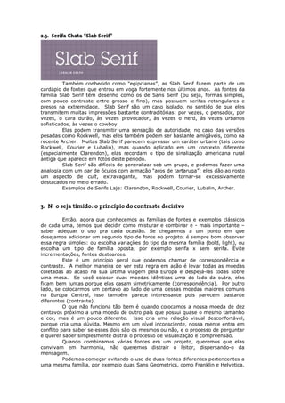 2.5. Serifa Chata “Slab Serif”




          Também conhecido como "egipcianas”, as Slab Serif fazem parte de um
cardápio de fontes que entrou em voga fortemente nos últimos anos. As fontes da
família Slab Serif têm desenho como os de Sans Serif (ou seja, formas simples,
com pouco contraste entre grosso e fino), mas possuem serifas retangulares e
presos na extremidade. Slab Serif são um caso isolado, no sentido de que eles
transmitem muitas impressões bastante contraditórias: por vezes, o pensador, por
vezes, o cara durão, às vezes provocador, às vezes o nerd, às vezes urbanos
sofisticados, às vezes o cowboy.
          Elas podem transmitir uma sensação de autoridade, no caso das versões
pesadas como Rockwell, mas eles também podem ser bastante amigáveis, como na
recente Archer. Muitas Slab Serif parecem expressar um caráter urbano (tais como
Rockwell, Courier e Lubalin), mas quando aplicado em um contexto diferente
(especialmente Clarendon), elas recordam o tipo de sinalização americana rural
antiga que aparece em fotos deste período.
          Slab Serif são difíceis de generalizar sob um grupo, e podemos fazer uma
analogia com um par de óculos com armação “aros de tartaruga”: eles dão ao rosto
um aspecto de cult, extravagante, mas podem tornar-se excessivamente
destacados no meio errado.
          Exemplos de Serifs Laje: Clarendon, Rockwell, Courier, Lubalin, Archer.


3. Não seja tímido: o princípio do contraste decisivo

          Então, agora que conhecemos as famílias de fontes e exemplos clássicos
de cada uma, temos que decidir como misturar e combinar e - mais importante –
saber adequar o uso pra cada ocasião. Se chegarmos a um ponto em que
desejamos adicionar um segundo tipo de fonte no projeto, é sempre bom observar
essa regra simples: ou escolha variações do tipo da mesma família (bold, light), ou
escolha um tipo de família oposta, por exemplo serifa x sem serifa. Evite
incrementações, fontes destoantes.
          Este é um princípio geral que podemos chamar de correspondência e
contraste. A melhor maneira de ver esta regra em ação é levar todas as moedas
coletadas ao acaso na sua última viagem pela Europa e despejá-las todas sobre
uma mesa. Se você colocar duas moedas idênticas uma do lado da outra, elas
ficam bem juntas porque elas casam simetricamente (correspondência). Por outro
lado, se colocarmos um centavo ao lado de uma dessas moedas maiores comuns
na Europa Central, isso também parece interessante pois parecem bastante
diferentes (contraste).
          O que não funciona tão bem é quando colocamos a nossa moeda de dez
centavos próximo a uma moeda de outro país que possui quase o mesmo tamanho
e cor, mas é um pouco diferente. Isso cria uma relação visual desconfortável,
porque cria uma dúvida. Mesmo em um nível inconsciente, nossa mente entra em
conflito para saber se esses dois são os mesmos ou não, e o processo de perguntar
e querer saber simplesmente distrai o processo de visualização e compreensão.
          Quando combinamos várias fontes em um projeto, queremos que elas
convivam em harmonia, não queremos distrair o leitor, dispersando-o da
mensagem.
          Podemos começar evitando o uso de duas fontes diferentes pertencentes a
uma mesma família, por exemplo duas Sans Geometrics, como Franklin e Helvetica.
 