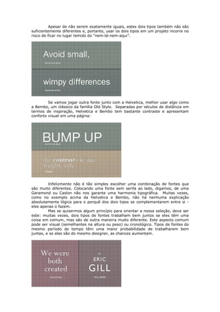 Apesar de não serem exatamente iguais, estes dois tipos também não são
suficientemente diferentes e, portanto, usar os dois tipos em um projeto incorre no
risco de ficar no lugar temido do “nem-lá-nem-aqui”.




         Se vamos jogar outra fonte junto com a Helvetica, melhor usar algo como
a Bembo, um clássico da família Old Style. Separadas por séculos de distância em
termos de inspiração, Helvetica e Bembo tem bastante contraste e apresentam
conforto visual em uma página:




         Infelizmente não é tão simples escolher uma combinação de fontes que
são muito diferentes. Colocando uma fonte sem serifa ao lado, digamos, de uma
Garamond ou Caslon não nos garante uma harmonia tipográfica. Muitas vezes,
como no exemplo acima da Helvetica e Bembo, não há nenhuma explicação
absolutamente lógica para o porquê dos dois tipos se complementarem entre si -
eles apenas o fazem.
         Mas se quisermos algum princípio para orientar a nossa seleção, deve ser
este: muitas vezes, dois tipos de fontes trabalham bem juntos se eles têm uma
coisa em comum, mas são de outra maneira muito diferente. Este aspecto comum
pode ser visual (semelhantes na altura ou peso) ou cronológico. Tipos de fontes do
mesmo período de tempo têm uma maior probabilidade de trabalharem bem
juntas, e se elas são do mesmo designer, as chances aumentam.
 
