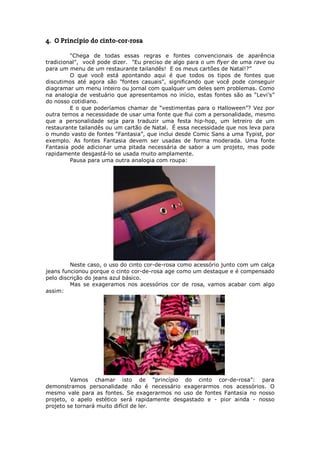 4. O Princípio do cinto-cor-rosa

         "Chega de todas essas regras e fontes convencionais de aparência
tradicional", você pode dizer. "Eu preciso de algo para o um flyer de uma rave ou
para um menu de um restaurante tailandês! E os meus cartões de Natal!?”
         O que você está apontando aqui é que todos os tipos de fontes que
discutimos até agora são "fontes casuais", significando que você pode conseguir
diagramar um menu inteiro ou jornal com qualquer um deles sem problemas. Como
na analogia de vestuário que apresentamos no início, estas fontes são as “Levi’s”
do nosso cotidiano.
         E o que poderíamos chamar de “vestimentas para o Halloween”? Vez por
outra temos a necessidade de usar uma fonte que flui com a personalidade, mesmo
que a personalidade seja para traduzir uma festa hip-hop, um letreiro de um
restaurante tailandês ou um cartão de Natal. É essa necessidade que nos leva para
o mundo vasto de fontes “Fantasia”, que inclui desde Comic Sans a uma Typist, por
exemplo. As fontes Fantasia devem ser usadas de forma moderada. Uma fonte
Fantasia pode adicionar uma pitada necessária de sabor a um projeto, mas pode
rapidamente desgastá-lo se usada muito amplamente.
         Pausa para uma outra analogia com roupa:




         Neste caso, o uso do cinto cor-de-rosa como acessório junto com um calça
jeans funcionou porque o cinto cor-de-rosa age como um destaque e é compensado
pelo discrição do jeans azul básico.
         Mas se exageramos nos acessórios cor de rosa, vamos acabar com algo
assim:




         Vamos chamar isto de “princípio do cinto cor-de-rosa”: para
demonstramos personalidade não é necessário exagerarmos nos acessórios. O
mesmo vale para as fontes. Se exagerarmos no uso de fontes Fantasia no nosso
projeto, o apelo estético será rapidamente desgastado e - pior ainda - nosso
projeto se tornará muito difícil de ler.
 