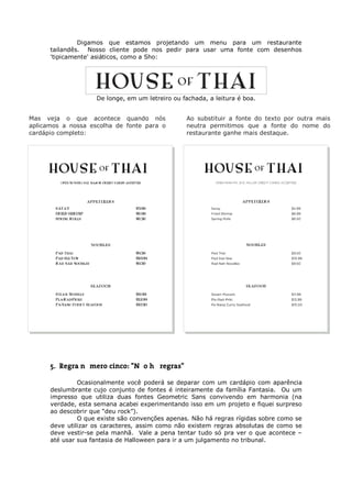 Digamos que estamos projetando um menu para um restaurante
      tailandês. Nosso cliente pode nos pedir para usar uma fonte com desenhos
      'tipicamente' asiáticos, como a Sho:




                    De longe, em um letreiro ou fachada, a leitura é boa.


Mas veja o que acontece quando nós               Ao substituir a fonte do texto por outra mais
aplicamos a nossa escolha de fonte para o        neutra permitimos que a fonte do nome do
cardápio completo:                               restaurante ganhe mais destaque.




      5. Regra número cinco: "Não há regras"

               Ocasionalmente você poderá se deparar com um cardápio com aparência
      deslumbrante cujo conjunto de fontes é inteiramente da família Fantasia. Ou um
      impresso que utiliza duas fontes Geometric Sans convivendo em harmonia (na
      verdade, esta semana acabei experimentando isso em um projeto e fiquei surpreso
      ao descobrir que “deu rock”).
               O que existe são convenções apenas. Não há regras rígidas sobre como se
      deve utilizar os caracteres, assim como não existem regras absolutas de como se
      deve vestir-se pela manhã. Vale a pena tentar tudo só pra ver o que acontece –
      até usar sua fantasia de Halloween para ir a um julgamento no tribunal.
 