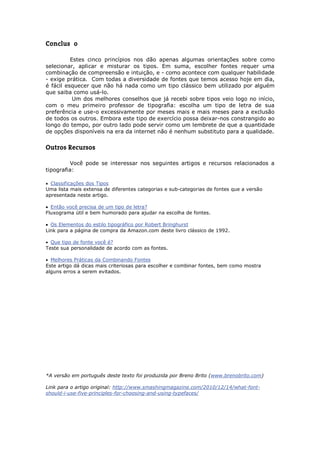 Conclusão

          Estes cinco princípios nos dão apenas algumas orientações sobre como
selecionar, aplicar e misturar os tipos. Em suma, escolher fontes requer uma
combinação de compreensão e intuição, e - como acontece com qualquer habilidade
- exige prática. Com todas a diversidade de fontes que temos acesso hoje em dia,
é fácil esquecer que não há nada como um tipo clássico bem utilizado por alguém
que saiba como usá-lo.
           Um dos melhores conselhos que já recebi sobre tipos veio logo no início,
com o meu primeiro professor de tipografia: escolha um tipo de letra de sua
preferência e use-o excessivamente por meses mais e mais meses para a exclusão
de todos os outros. Embora este tipo de exercício possa deixar-nos constrangido ao
longo do tempo, por outro lado pode servir como um lembrete de que a quantidade
de opções disponíveis na era da internet não é nenhum substituto para a qualidade.


Outros Recursos

         Você pode se interessar nos seguintes artigos e recursos relacionados a
tipografia:

 Classificações dos Tipos
Uma lista mais extensa de diferentes categorias e sub-categorias de fontes que a versão
apresentada neste artigo.

 Então você precisa de um tipo de letra?
Fluxograma útil e bem humorado para ajudar na escolha de fontes.

 Os Elementos do estilo tipográfico por Robert Bringhurst
Link para a página de compra da Amazon.com deste livro clássico de 1992.

 Que tipo de fonte você é?
Teste sua personalidade de acordo com as fontes.

 Melhores Práticas da Combinando Fontes
Este artigo dá dicas mais criteriosas para escolher e combinar fontes, bem como mostra
alguns erros a serem evitados.




*A versão em português deste texto foi produzida por Breno Brito (www.brenobrito.com)

Link para o artigo original: http://www.smashingmagazine.com/2010/12/14/what-font-
should-i-use-five-principles-for-choosing-and-using-typefaces/
 