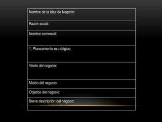 Nombre de la Idea de Negocio:
Razón social:
Nombre comercial:
1. Planeamiento estratégico:
Visión del negocio:
Misión del negocio:
Objetico del negocio:
Breve descripción del negocio:
 